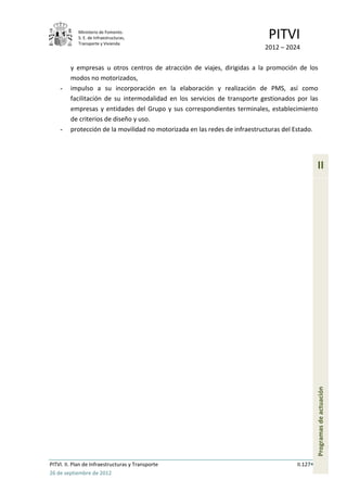 Ministerio de Fomento.
            S. E. de Infraestructuras,
            Transporte y Vivienda
                                                                             PITVI
                                                                           2012 – 2024

         y empresas u otros centros de atracción de viajes, dirigidas a la promoción de los
         modos no motorizados,
    -    impulso a su incorporación en la elaboración y realización de PMS, así como
         facilitación de su intermodalidad en los servicios de transporte gestionados por las
         empresas y entidades del Grupo y sus correspondientes terminales, establecimiento
         de criterios de diseño y uso.
    -    protección de la movilidad no motorizada en las redes de infraestructuras del Estado.




                                                                                                II




                                                                                                Programas de actuación




PITVI. II. Plan de Infraestructuras y Transporte                                      II.127
26 de septiembre de 2012
 