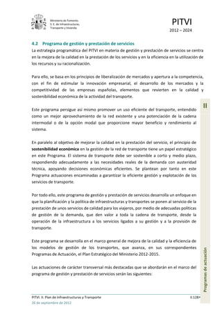 Ministerio de Fomento.
            S. E. de Infraestructuras,
            Transporte y Vivienda
                                                                                 PITVI
                                                                                2012 – 2024


4.2 Programa de gestión y prestación de servicios
La estrategia programática del PITVI en materia de gestión y prestación de servicios se centra
en la mejora de la calidad en la prestación de los servicios y en la eficiencia en la utilización de
los recursos y su racionalización.

Para ello, se basa en los principios de liberalización de mercados y apertura a la competencia,
con el fin de estimular la innovación empresarial, el desarrollo de los mercados y la
competitividad de las empresas españolas, elementos que revierten en la calidad y
sostenibilidad económica de la actividad del transporte.

Este programa persigue así mismo promover un uso eficiente del transporte, entendido
                                                                                                      II
como un mejor aprovechamiento de la red existente y una potenciación de la cadena
intermodal o de la opción modal que proporcione mayor beneficio y rendimiento al
sistema.

En paralelo al objetivo de mejorar la calidad en la prestación del servicio, el principio de
sostenibilidad económica en la gestión de la red de transporte tiene un papel estratégico
en este Programa. El sistema de transporte debe ser sostenible a corto y medio plazo,
respondiendo adecuadamente a las necesidades reales de la demanda con austeridad
técnica, apoyando decisiones económicas eficientes. Se plantean por tanto en este
Programa actuaciones encaminadas a garantizar la eficiente gestión y explotación de los
servicios de transporte.

Por todo ello, este programa de gestión y prestación de servicios desarrolla un enfoque en
que la planificación y la política de infraestructuras y transportes se ponen al servicio de la
prestación de unos servicios de calidad para los viajeros, por medio de adecuadas políticas
de gestión de la demanda, que den valor a toda la cadena de transporte, desde la
operación de la infraestructura a los servicios ligados a su gestión y a la provisión de
transporte.

Este programa se desarrolla en el marco general de mejora de la calidad y la eficiencia de
los modelos de gestión de los transportes, que avanza, en sus correspondientes
                                                                                                      Programas de actuación




Programas de Actuación, el Plan Estratégico del Ministerio 2012-2015.

Las actuaciones de carácter transversal más destacadas que se abordarán en el marco del
programa de gestión y prestación de servicios serán las siguientes:




PITVI. II. Plan de Infraestructuras y Transporte                                            II.128
26 de septiembre de 2012
 