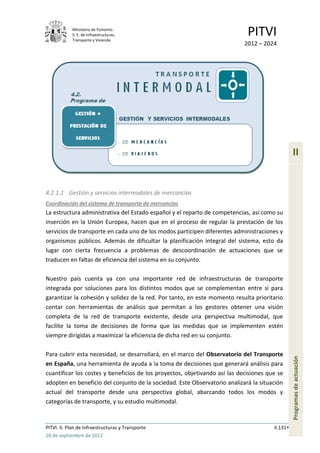 Ministerio de Fomento.
            S. E. de Infraestructuras,
            Transporte y Vivienda
                                                                             PITVI
                                                                            2012 – 2024




                                                                                                 II


4.2.1.1 Gestión y servicios intermodales de mercancías
Coordinación del sistema de transporte de mercancías
La estructura administrativa del Estado español y el reparto de competencias, así como su
inserción en la Unión Europea, hacen que en el proceso de regular la prestación de los
servicios de transporte en cada uno de los modos participen diferentes administraciones y
organismos públicos. Además de dificultar la planificación integral del sistema, esto da
lugar con cierta frecuencia a problemas de descoordinación de actuaciones que se
traducen en faltas de eficiencia del sistema en su conjunto.

Nuestro país cuenta ya con una importante red de infraestructuras de transporte
integrada por soluciones para los distintos modos que se complementan entre sí para
garantizar la cohesión y solidez de la red. Por tanto, en este momento resulta prioritario
contar con herramientas de análisis que permitan a los gestores obtener una visión
completa de la red de transporte existente, desde una perspectiva multimodal, que
facilite la toma de decisiones de forma que las medidas que se implementen estén
siempre dirigidas a maximizar la eficiencia de dicha red en su conjunto.

Para cubrir esta necesidad, se desarrollará, en el marco del Observatorio del Transporte
                                                                                                 Programas de actuación




en España, una herramienta de ayuda a la toma de decisiones que generará análisis para
cuantificar los costes y beneficios de los proyectos, objetivando así las decisiones que se
adopten en beneficio del conjunto de la sociedad. Este Observatorio analizará la situación
actual del transporte desde una perspectiva global, abarcando todos los modos y
categorías de transporte, y su estudio multimodal.


PITVI. II. Plan de Infraestructuras y Transporte                                       II.131
26 de septiembre de 2012
 