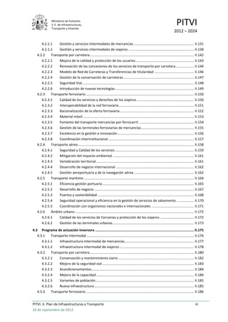 Ministerio de Fomento.
                 S. E. de Infraestructuras,
                 Transporte y Vivienda
                                                                                                                                    PITVI
                                                                                                                                 2012 – 2024

       4.2.1.1    Gestión y servicios intermodales de mercancías .............................................................. II.131
       4.2.1.2    Gestión y servicios intermodales de viajeros .................................................................... II.138
    4.2.2    Transporte por carretera ............................................................................................................ II.142
       4.2.2.1    Mejora de la calidad y protección de los usuarios ............................................................ II.143
       4.2.2.2    Renovación de las concesiones de los servicios de transporte por carretera ................... II.144
       4.2.2.3    Modelo de Red de Carreteras y Transferencias de titularidad ......................................... II.146
       4.2.2.4    Gestión de la conservación de carreteras ......................................................................... II.147
       4.2.2.5    Seguridad Vial .................................................................................................................... II.148
       4.2.2.6    Introducción de nuevas tecnologías .................................................................................. II.149
    4.2.3    Transporte ferroviario ................................................................................................................ II.150
       4.2.3.1    Calidad de los servicios y derechos de los viajeros ........................................................... II.150
       4.2.3.2    Interoperabilidad de la red ferroviaria .............................................................................. II.151
       4.2.3.3    Racionalización de la oferta ferroviaria ............................................................................. II.152
       4.2.3.4    Material móvil ................................................................................................................... II.153
       4.2.3.5    Fomento del transporte mercancías por ferrocarril ......................................................... II.154
       4.2.3.6    Gestión de las terminales ferroviarias de mercancías....................................................... II.155
       4.2.3.7    Excelencia en la gestión e innovación ............................................................................... II.156
       4.2.3.8    Coordinación interinstitucional ......................................................................................... II.157
    4.2.4    Transporte aéreo ........................................................................................................................ II.158
       4.2.4.1    Seguridad y Calidad de los servicios .................................................................................. II.159
       4.2.4.2    Mitigación del impacto ambiental .................................................................................... II.161
       4.2.4.3    Vertebración territorial ..................................................................................................... II.161
       4.2.4.4    Desarrollo de negocio internacional ................................................................................. II.162
       4.2.4.5    Gestión aeroportuaria y de la navegación aérea .............................................................. II.162
    4.2.5    Transporte marítimo .................................................................................................................. II.164
       4.2.5.1    Eficiencia gestión portuaria ............................................................................................... II.165
       4.2.5.2    Desarrollo de negocio ....................................................................................................... II.167
       4.2.5.3    Puertos y sostenibilidad .................................................................................................... II.168
       4.2.5.4    Seguridad operacional y eficiencia en la gestión de servicios de salvamento .................. II.170
       4.2.5.5    Coordinación con organismos nacionales e internacionales ............................................ II.171
    4.2.6    Ámbito urbano ........................................................................................................................... II.172
       4.2.6.1    Calidad de los servicios de Cercanías y protección de los viajeros ................................... II.172
       4.2.6.2    Gestión de las terminales urbanas .................................................................................... II.173
4.3 Programa de actuación inversora .................................................................................................. II.175
   4.3.1    Transporte intermodal ............................................................................................................... II.176
      4.3.1.1    Infraestructura intermodal de mercancías........................................................................ II.177
      4.3.1.2    Infraestructura intermodal de viajeros ............................................................................. II.178
   4.3.2    Transporte por carretera ............................................................................................................ II.180
      4.3.2.1    Conservación y mantenimiento viario .............................................................................. II.182
      4.3.2.2    Mejora de la seguridad vial ............................................................................................... II.183
      4.3.2.3    Acondicionamientos .......................................................................................................... II.184
      4.3.2.4    Mejora de la capacidad ..................................................................................................... II.184
      4.3.2.5    Variantes de población ...................................................................................................... II.185
      4.3.2.6    Nueva infraestructura ....................................................................................................... II.185
   4.3.3    Transporte ferroviario ................................................................................................................ II.186


PITVI. II. Plan de Infraestructuras y Transporte                                                                                                     iii
26 de septiembre de 2012
 