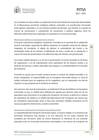 Ministerio de Fomento.
            S. E. de Infraestructuras,
            Transporte y Vivienda
                                                                              PITVI
                                                                             2012 – 2024



Los resultados de estos análisis y la aplicación de las herramientas de evaluación desarrolladas
en el Observatorio permitirán establecer políticas orientadas a la coordinación intermodal,
entre agentes implicados y en los distintos ámbitos territoriales, que faciliten la creación de
marcos de concertación y coordinación de actuaciones y políticas logísticas entre las
diferentes administraciones implicadas, los operadores y la iniciativa privada.

Mejora de la calidad en la prestación de los servicios
Es de gran importancia establecer actuaciones centradas en el aumento de la calidad del
servicio intermodal, superando los déficits existentes en la gestión comercial de cadenas
integradas de transporte, al objeto de obtener la acomodación del mismo a las                     II
necesidades reales de los clientes, la fidelización de éstos a través de su satisfacción y
nuevas fórmulas de aproximación a los diferentes tipos de clientes y de partenariado.

Una mejor calidad requerirá a su vez de la aproximación al servicio prestado en términos
de cooperación, y no de subordinación entre operadores de los diversos modos, y la
dotación de técnicas y medios adecuados para asegurar su competitividad en el mercado
de transporte.

Teniendo en cuenta que el modo carretera presta un servicio de calidad razonable a un
precio competitivo, es imprescindible que el transporte intermodal alcance un nivel de
calidad suficiente para las exigencias de los cargadores, que no represente una merma
respecto a la que proporciona la carretera en solitario.

Para alcanzar este nivel de prestaciones, se implantarán Planes de Calidad en el transporte
intermodal, ya que su calidad viene definida por aquella que alcancen cada uno de los
operadores que intervienen en la cadena de transporte. Así mismo, se definirá un sistema
de indicadores de calidad en el ámbito del Observatorio del Transporte, de manera que
los indicadores seleccionados serán la base para promover medidas correctoras de las
causas que generen disfunciones, cuando se presenten.


Gestión para el desarrollo del transporte intermodal terrestre
                                                                                                  Programas de actuación




La competitividad del transporte intermodal reposa, en buena medida, en la existencia de
terminales ferroviarias más eficaces y en una reducción de los costes unitarios del
transporte por ferrocarril. Debe así mismo destacarse la relevancia de una conexión
adecuada entre las terminales ferroviarias intermodales y los centros de transporte de




PITVI. II. Plan de Infraestructuras y Transporte                                        II.132
26 de septiembre de 2012
 