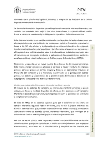 Ministerio de Fomento.
            S. E. de Infraestructuras,
            Transporte y Vivienda
                                                                             PITVI
                                                                            2012 – 2024

carretera y otras plataformas logísticas, buscando la integración del ferrocarril en la cadena
logística del transporte de mercancías.

Se desarrollarán medidas de gestión para el impulso del transporte intermodal terrestre, con
acciones concretas tales como mejoras operativas en terminales, la no penalización en precios
frente al transporte monomodal y el diálogo entre operadores de los diversos modos.

Cabe destacar también otras medidas relacionadas con la gestión de las terminales como son
el establecimiento de una Red Básica de instalaciones logísticas ferroviarias operativa 24
horas al día 365 días al año, la implantación de un sistema informático de gestión de
instalaciones logísticas ferroviarias públicas y de información a las empresas ferroviarias y
                                                                                                 II
el impulso de una política proactiva sobre la implantación de instalaciones privadas para
el tratamiento de mercancías mediante la agilización de los procedimientos existentes
para la conexión de estas instalaciones a la Red Ferroviaria de Interés General (RFIG).

Finalmente, se apuesta por un nuevo modelo de gestión de las terminales ferroviarias.
Esto implica otorgar concesiones globales o parciales a riesgo y ventura de empresas
privadas para que presten un servicio integral y directo a las operaciones vinculadas al
transporte por ferrocarril y a la mercancía, incentivando así la participación público-
privada. Los detalles y características de la gestión de estas terminales se detallan en el
subprograma correspondiente de transporte ferroviario.


Gestión para el desarrollo del transporte intermodal marítimo – terrestre
El impulso de las cadenas de transporte de mercancías marítimo-terrestres se puede
articular, en lo que a medidas de gestión se refiere, en tres aspectos: en el Transporte
Marítimo de Costa Distancia (TMCD), las Autopistas del Mar y la gestión de las terminales
y complejos ferroportuarios.

El éxito del TMCD en las cadenas logísticas pasa por el desarrollo de una oferta de
servicios marítimos regulares fiable y frecuente, para lo cual es preciso minimizar las
barreras administrativas que persisten en el desarrollo de dichos servicios y promover un
acercamiento entre los distintos agentes, marítimos y terrestres, que convergen en el
                                                                                                 Programas de actuación




desarrollo de cadenas de transporte apoyadas en el transporte marítimo.

Del lado del sector público, debe seguir reforzándose la coordinación entre las distintas
administraciones que ejercen controles en el ámbito portuario (aduaneros y de inspección
transfronteriza), apostando por la automatización y simplificación de procesos que


PITVI. II. Plan de Infraestructuras y Transporte                                       II.133
26 de septiembre de 2012
 