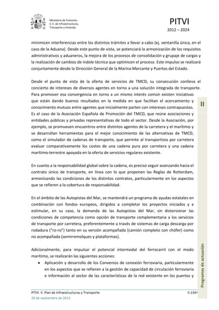 Ministerio de Fomento.
            S. E. de Infraestructuras,
            Transporte y Vivienda
                                                                               PITVI
                                                                              2012 – 2024

minimicen interferencias entre los distintos trámites a llevar a cabo (ej. ventanilla única, en el
caso de la Aduana). Desde este punto de vista, se potenciará la armonización de los requisitos
administrativos y aduaneros, la mejora de los procesos de consolidación y grupaje de cargas y
la realización de cambios de índole técnica que optimicen el proceso. Este impulso se realizará
conjuntamente desde la Dirección General de la Marina Mercante y Puertos del Estado.

Desde el punto de vista de la oferta de servicios de TMCD, su consecución conlleva el
concierto de intereses de diversos agentes en torno a una solución integrada de transporte.
Para promover esa convergencia en torno a un mismo interés común existen iniciativas
que están dando buenos resultados en la medida en que facilitan el acercamiento y
conocimiento mutuos entre agentes que inicialmente parten con intereses contrapuestos.
                                                                                                    II
Es el caso de la Asociación Española de Promoción del TMCD, que reúne asociaciones y
entidades públicas y privadas representativas de todo el sector. Desde la Asociación, por
ejemplo, se promueven encuentros entre distintos agentes de la carretera y el marítimo y
se desarrollan herramientas para el mejor conocimiento de las alternativas de TMCD,
como el simulador de cadenas de transporte, que permite al transportista por carretera
evaluar comparativamente los costes de una cadena pura por carretera y una cadena
marítimo-terrestre apoyada en la oferta de servicios regulares existente.

En cuanto a la responsabilidad global sobre la cadena, es preciso seguir avanzando hacia el
contrato único de transporte, en línea con lo que proponen las Reglas de Rotterdam,
armonizando las condiciones de los distintos contratos, particularmente en los aspectos
que se refieren a la cobertura de responsabilidad.

En el ámbito de las Autopistas del Mar, se mantendrá un programa de ayudas estatales en
combinación con fondos europeos, dirigidos a completar los proyectos iniciados y a
estimular, en su caso, la demanda de las Autopistas del Mar, sin distorsionar las
condiciones de competencia como opción de transporte complementaria a los servicios
de transporte por carretera, preferentemente a través de sistemas de carga descarga por
rodadura ("ro-ro") tanto en su versión acompañada (camión completo con chófer) como
no acompañada (semirremolques y plataformas).
                                                                                                    Programas de actuación




Adicionalmente, para impulsar el potencial intermodal del ferrocarril con el modo
marítimo, se realizarán las siguientes acciones:
         Aplicación y desarrollo de los Convenios de conexión ferroviaria, particularmente
         en los aspectos que se refieren a la gestión de capacidad de circulación ferroviaria
         e información al sector de las características de la red existente en los puertos y


PITVI. II. Plan de Infraestructuras y Transporte                                          II.134
26 de septiembre de 2012
 
