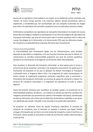 Ministerio de Fomento.
            S. E. de Infraestructuras,
            Transporte y Vivienda
                                                                              PITVI
                                                                            2012 – 2024

técnica de los operadores intermodales y una mejora en la calidad del servicio prestado a los
clientes. Al mismo tiempo permite a las empresas obtener efectos beneficiosos sobre su
explotación y rentabilidad que irán acompañados por una campaña multimedia de imagen
que invite a los operadores del mercado a aceptarla como una alternativa atractiva y fiable.

El Ministerio acompañará a los operadores de transporte intermodal en la creación de nuevos
desarrollos tecnológicos mediante la participación en los foros tecnológicos de operadores de
transporte intermodal, que sirva así mismo para cubrir la brecha existente entre la oferta de
nuevas Tecnologías de la Información y la Comunicación (TIC) para los diferentes modos
de transporte y la capacidad de las empresas del sector para incorporarlas.
                                                                                                  II
Fomento de la Intermodalidad
La intermodalidad está íntimamente ligada con las infraestructuras, pero también
depende de operadores y cargadores, a los que hay que incentivar para que la utilicen. En
consecuencia se considera imprescindible programar una serie de acciones específicas
basadas en la incentivación, la divulgación y la formación sobre intermodalidad.

Para incentivar el desarrollo del transporte intermodal, se dará apoyo para el acceso y
concurrencia de los proyectos nacionales a los programas comunitarios de ayuda para la
financiación de proyectos en los que se apliquen las Nuevas Tecnologías al Transporte
multimodal como el Programa Marco Polo o los programas de redes transeuropeas. Al
mismo tiempo se implantarán programas nacionales específicos para la promoción y
financiación del transporte intermodal. Las acciones de apoyo de orientarán a mejorar los
servicios de transporte intermodal y la integración de operadores en toda la cadena
logística.

Como herramienta necesaria para cuantificar las posibles ayudas a la promoción de la
intermodalidad (ecobono, ferrobono,…) se realizará un estudio que permita cuantificar los
márgenes aproximados que presentan las cadenas intermodales más típicas, identificando
en ellas los elementos más críticos para la obtención de beneficios o pérdidas y, por tanto,
con significado para atraer o disuadir a este mercado a los potenciales operadores.
                                                                                                  Programas de actuación




Se proponen en particular líneas de ayudas financieras específicas al conjunto de
empresas de transporte, para la inversión en equipos y material, que hagan factible
conjugar el transporte por carretera con otros modos de transporte, como el marítimo y el
ferroviario. Dichas ayudas se articularían a través de una línea de crédito subvencionada a
través del ICO.


PITVI. II. Plan de Infraestructuras y Transporte                                        II.137
26 de septiembre de 2012
 