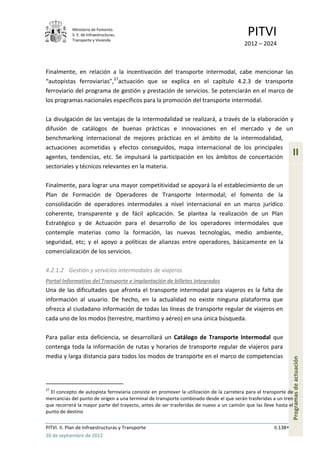 Ministerio de Fomento.
            S. E. de Infraestructuras,
            Transporte y Vivienda
                                                                                           PITVI
                                                                                         2012 – 2024



Finalmente, en relación a la incentivación del transporte intermodal, cabe mencionar las
“autopistas ferroviarias”,27actuación que se explica en el capítulo 4.2.3 de transporte
ferroviario del programa de gestión y prestación de servicios. Se potenciarán en el marco de
los programas nacionales específicos para la promoción del transporte intermodal.

La divulgación de las ventajas de la intermodalidad se realizará, a través de la elaboración y
difusión de catálogos de buenas prácticas e innovaciones en el mercado y de un
benchmarking internacional de mejores prácticas en el ámbito de la intermodalidad,
actuaciones acometidas y efectos conseguidos, mapa internacional de los principales
agentes, tendencias, etc. Se impulsará la participación en los ámbitos de concertación
                                                                                                                 II
sectoriales y técnicos relevantes en la materia.

Finalmente, para lograr una mayor competitividad se apoyará la el establecimiento de un
Plan de Formación de Operadores de Transporte Intermodal; el fomento de la
consolidación de operadores intermodales a nivel internacional en un marco jurídico
coherente, transparente y de fácil aplicación. Se plantea la realización de un Plan
Estratégico y de Actuación para el desarrollo de los operadores intermodales que
contemple materias como la formación, las nuevas tecnologías, medio ambiente,
seguridad, etc; y el apoyo a políticas de alianzas entre operadores, básicamente en la
comercialización de los servicios.

4.2.1.2 Gestión y servicios intermodales de viajeros
Portal Informativo del Transporte e implantación de billetes integrados
Una de las dificultades que afronta el transporte intermodal para viajeros es la falta de
información al usuario. De hecho, en la actualidad no existe ninguna plataforma que
ofrezca al ciudadano información de todas las líneas de transporte regular de viajeros en
cada uno de los modos (terrestre, marítimo y aéreo) en una única búsqueda.

Para paliar esta deficiencia, se desarrollará un Catálogo de Transporte Intermodal que
contenga toda la información de rutas y horarios de transporte regular de viajeros para
media y larga distancia para todos los modos de transporte en el marco de competencias
                                                                                                                 Programas de actuación




27
  El concepto de autopista ferroviaria consiste en promover la utilización de la carretera para el transporte de
mercancías del punto de origen a una terminal de transporte combinado desde el que serán trasferidas a un tren
que recorrerá la mayor parte del trayecto, antes de ser trasferidas de nuevo a un camión que las lleve hasta el
punto de destino

PITVI. II. Plan de Infraestructuras y Transporte                                                       II.138
26 de septiembre de 2012
 