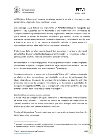 Ministerio de Fomento.
            S. E. de Infraestructuras,
            Transporte y Vivienda
                                                                                         PITVI
                                                                                        2012 – 2024

del Ministerio de Fomento, incluyendo las rutas de transporte ferroviario y transporte regular
por carretera, así como las líneas marítimas y aéreas.

Dicho catálogo servirá de base para implementar un Portal Informativo del Transporte, que
permitirá a los ciudadanos acceder fácilmente a esta información sobre alternativas de
transporte intermodal para trayectos de media y larga distancia de forma completa y fiable. El
portal incluirá un sistema de búsqueda multimodal que permitirá analizar las distintas
alternativas de transporte para realizar un trayecto determinado, detallando las posibles rutas
y horarios en cada modo de transporte disponible. Además, el portal contendrá
información actualizada sobre las incidencias que puedan producirse.
                                                                                                               II
El objetivo de dicho portal será por tanto contribuir a potenciar el transporte intermodal
para el tráfico de viajeros, facilitando el acceso a la información y la reducción de costes, y
contribuyendo, en última instancia, a mejorar la cohesión territorial.

Adicionalmente, el Ministerio apoyará las iniciativas para la creación de billetes integrados
multimodales e impulsará la implantación de la “tarjeta española sin contacto” para el
abono del transporte público y de la tecnología NFC28 para el pago.

Complementariamente, se incorporará la denominada “última milla” en la venta integrada
de billetes. Las áreas metropolitanas han introducido ya, a través de los Consorcios, los
títulos integrados de transporte. Se promoverá la formalización de acuerdos entre los
principales operadores de transporte interurbano y los Consorcios o autoridades de
transporte metropolitano (ATM), para la incorporación en la compra del billete de larga
distancia también de un título metropolitano de transporte.


Coordinación de servicios de conexión y accesos.
El marco actual del transporte en España no favorece la intermodalidad entre operadores
de media y larga distancia. El concepto de servicio de transporte está centrado en el
operador unimodal y en un marco institucional que prima la explotación exclusiva de
ámbitos geográficos o sectores específicos de transporte.
                                                                                                               Programas de actuación




Por ello, el Ministerio de Fomento, dentro de sus competencias, establecerá medidas de
concertación entre operadores.



28
   Near Field Communication, tecnología de interconexión de dispositivos que permite, entre otras aplicaciones
el pago de productos o servicios a través del teléfono móvil.

PITVI. II. Plan de Infraestructuras y Transporte                                                     II.139
26 de septiembre de 2012
 