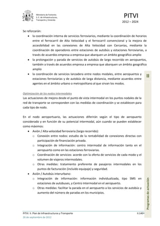 Ministerio de Fomento.
            S. E. de Infraestructuras,
            Transporte y Vivienda
                                                                              PITVI
                                                                             2012 – 2024

Se reforzarán:
         la coordinación interna de servicios ferroviarios, mediante la coordinación de horarios
         entre el ferrocarril de Alta Velocidad y el ferrocarril convencional y la mejora de
         accesibilidad en las conexiones de Alta Velocidad con Cercanías, mediante la
         coordinación de operadores entre estaciones de autobús y estaciones ferroviarias, a
         través de acuerdos empresa a empresa que abarquen un ámbito geográfico amplio
         la prolongación y parada de servicios de autobús de largo recorrido en aeropuertos,
         también a través de acuerdos empresa a empresa que abarquen un ámbito geográfico
         amplio
         la coordinación de servicios lanzadera entre nodos modales, entre aeropuertos y
         estaciones ferroviarias y de autobús de larga distancia, mediante acuerdos entre
                                                                                                  II
         agentes en el ámbito urbano o metropolitano al que sirvan los modos.


Optimización de los nodos intermodales
Las actuaciones de mejora desde el punto de vista intermodal en los puntos nodales de la
red de transporte se corresponden con las medidas de coordinación y se establecen para
cada tipo de nodo.

En el nodo aeroportuario, las actuaciones diferirán según el tipo de aeropuerto
considerado y en función de su potencial intermodal, aún cuando se pueden establecer
como máximos:
         Avión / Alta velocidad ferroviaria (largo recorrido):
         o Conexión entre nodos: estudio de la rentabilidad de conexiones directas con
            participación de financiación privada.
         o Integración de información: centro intermodal de información tanto en el
            aeropuerto como en las estaciones ferroviarias.
         o Coordinación de servicios: acorde con la oferta de servicios de cada modo y el
            volumen de viajeros intermodales.
         o Otras medidas: tratamiento preferente de pasajeros intermodales en los
            puntos de facturación (incluido equipaje) y seguridad.
         Avión / Autobús interurbano:
         o Integración de información: información individualizada, tipo SMS en
                                                                                                  Programas de actuación




            estaciones de autobuses, y Centro Intermodal en el aeropuerto.
         o Otras medidas: facilitar la parada en el aeropuerto a los servicios de autobús y
            aumento del número de paradas en los municipios.




PITVI. II. Plan de Infraestructuras y Transporte                                        II.140
26 de septiembre de 2012
 