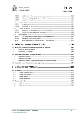Ministerio de Fomento.
                 S. E. de Infraestructuras,
                 Transporte y Vivienda
                                                                                                                                    PITVI
                                                                                                                                 2012 – 2024

       4.3.3.1    Red Convencional .............................................................................................................. II.186
       4.3.3.2    Potenciación del transporte ferroviario de mercancías .................................................... II.190
       4.3.3.3    Red de Alta Velocidad ....................................................................................................... II.192
    4.3.4    Transporte aéreo ........................................................................................................................ II.194
       4.3.4.1    Aeropuertos ...................................................................................................................... II.194
       4.3.4.2    Navegación Aérea ............................................................................................................. II.199
    4.3.5    Transporte marítimo .................................................................................................................. II.202
       4.3.5.1    Salvamento marítimo y lucha contra la contaminación .................................................... II.203
       4.3.5.2    Infraestructuras e instalaciones portuarias ....................................................................... II.204
    4.3.6    Ámbito urbano ........................................................................................................................... II.208
       4.3.6.1    Plan Global de Cercanías: actuaciones en línea y estaciones ............................................ II.209
       4.3.6.2    Integración urbana del ferrocarril ..................................................................................... II.211
       4.3.6.3    Actuaciones viarias en el ámbito urbano y metropolitano ............................................... II.212


5       MARCO ECONÓMICO-FINANCIERO ................................................... II.214
5.1 Escenarios de entorno económico y envolvente de inversión. ....................................................... II.215
   5.1.1 Escenarios macroeconómicos .................................................................................................... II.215
   5.1.2 Envolventes de inversión ............................................................................................................ II.216
5.2 Fuentes de financiación. El cambio necesario. ............................................................................... II.219
   5.2.1 Financiación pública ................................................................................................................... II.220
   5.2.2 Financiación europea ................................................................................................................. II.220
   5.2.3 Financiación privada. Fomento de la colaboración público-privada .......................................... II.221
5.3     Valoración económica de las actuaciones previstas ....................................................................... II.223


6       ACTUACIONES Y MAPAS ....................................................................... II.227
6.1 Actuaciones ................................................................................................................................... II.227
   6.1.1 Transporte por carretera ............................................................................................................ II.227
   6.1.2 Transporte ferroviario ................................................................................................................ II.236
   6.1.3 Transporte aéreo ........................................................................................................................ II.244
   6.1.4 Transporte marítimo .................................................................................................................. II.246
6.2 Mapas de la Red ............................................................................................................................ II.247
   6.2.1 Red de carreteras ....................................................................................................................... II.247
   6.2.2 Red de ferrocarriles .................................................................................................................... II.248




PITVI. II. Plan de Infraestructuras y Transporte                                                                                                     iv
26 de septiembre de 2012
 