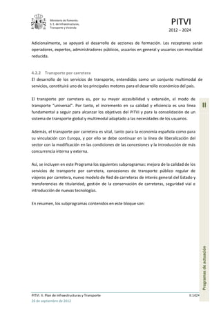 Ministerio de Fomento.
            S. E. de Infraestructuras,
            Transporte y Vivienda
                                                                            PITVI
                                                                           2012 – 2024

Adicionalmente, se apoyará el desarrollo de acciones de formación. Los receptores serán
operadores, expertos, administradores públicos, usuarios en general y usuarios con movilidad
reducida.


4.2.2 Transporte por carretera
El desarrollo de los servicios de transporte, entendidos como un conjunto multimodal de
servicios, constituirá uno de los principales motores para el desarrollo económico del país.

El transporte por carretera es, por su mayor accesibilidad y extensión, el modo de
transporte “universal”. Por tanto, el incremento en su calidad y eficiencia es una línea        II
fundamental a seguir para alcanzar los objetivos del PITVI y para la consolidación de un
sistema de transporte global y multimodal adaptado a las necesidades de los usuarios.

Además, el transporte por carretera es vital, tanto para la economía española como para
su vinculación con Europa, y por ello se debe continuar en la línea de liberalización del
sector con la modificación en las condiciones de las concesiones y la introducción de más
concurrencia interna y externa.

Así, se incluyen en este Programa los siguientes subprogramas: mejora de la calidad de los
servicios de transporte por carretera, concesiones de transporte público regular de
viajeros por carretera, nuevo modelo de Red de carreteras de interés general del Estado y
transferencias de titularidad, gestión de la conservación de carreteras, seguridad vial e
introducción de nuevas tecnologías.

En resumen, los subprogramas contenidos en este bloque son:                                     Programas de actuación




PITVI. II. Plan de Infraestructuras y Transporte                                      II.142
26 de septiembre de 2012
 