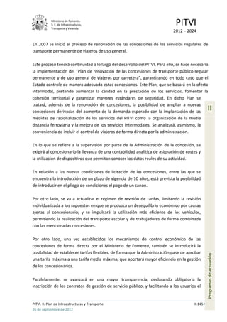 Ministerio de Fomento.
            S. E. de Infraestructuras,
            Transporte y Vivienda
                                                                               PITVI
                                                                             2012 – 2024

En 2007 se inició el proceso de renovación de las concesiones de los servicios regulares de
transporte permanente de viajeros de uso general.

Este proceso tendrá continuidad a lo largo del desarrollo del PITVI. Para ello, se hace necesaria
la implementación del “Plan de renovación de las concesiones de transporte público regular
permanente y de uso general de viajeros por carretera”, garantizando en todo caso que el
Estado controle de manera adecuada estas concesiones. Este Plan, que se basará en la oferta
intermodal, pretende aumentar la calidad en la prestación de los servicios, fomentar la
cohesión territorial y garantizar mayores estándares de seguridad. En dicho Plan se
tratará, además de la renovación de concesiones, la posibilidad de ampliar a nuevas
concesiones derivadas del aumento de la demanda esperado con la implantación de las
                                                                                                   II
medidas de racionalización de los servicios del PITVI como la organización de la media
distancia ferroviaria y la mejora de los servicios intermodales. Se analizará, asimismo, la
conveniencia de incluir el control de viajeros de forma directa por la administración.

En lo que se refiere a la supervisión por parte de la Administración de la concesión, se
exigirá al concesionario la llevanza de una contabilidad analítica de asignación de costes y
la utilización de dispositivos que permitan conocer los datos reales de su actividad.

En relación a las nuevas condiciones de licitación de las concesiones, entre las que se
encuentra la introducción de un plazo de vigencia de 10 años, está prevista la posibilidad
de introducir en el pliego de condiciones el pago de un canon.

Por otro lado, se va a actualizar el régimen de revisión de tarifas, limitando la revisión
individualizada a los supuestos en que se produzca un desequilibrio económico por causas
ajenas al concesionario; y se impulsará la utilización más eficiente de los vehículos,
permitiendo la realización del transporte escolar y de trabajadores de forma combinada
con las mencionadas concesiones.

Por otro lado, una vez establecidos los mecanismos de control económico de las
concesiones de forma directa por el Ministerio de Fomento, también se introducirá la
posibilidad de establecer tarifas flexibles, de forma que la Administración pase de aprobar
                                                                                                   Programas de actuación




una tarifa máxima a una tarifa media máxima, que aportará mayor eficiencia en la gestión
de los concesionarios.

Paralelamente, se avanzará en una mayor transparencia, declarando obligatoria la
inscripción de los contratos de gestión de servicio público, y facilitando a los usuarios el


PITVI. II. Plan de Infraestructuras y Transporte                                         II.145
26 de septiembre de 2012
 