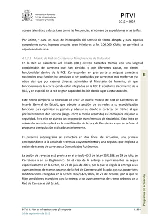 Ministerio de Fomento.
            S. E. de Infraestructuras,
            Transporte y Vivienda
                                                                               PITVI
                                                                              2012 – 2024

acceso telemático a datos tales como las frecuencias, el número de expediciones o las tarifas.

Por último, y para los casos de interrupción del servicio de forma abrupta y para aquellas
concesiones cuyos ingresos anuales sean inferiores a los 100.000 €/año, se permitirá la
adjudicación directa.

4.2.2.3 Modelo de Red de Carreteras y Transferencias de titularidad
En la Red de Carreteras del Estado (RCE) existen bastantes tramos, con una longitud
considerable, de carretera que han perdido, o por diferentes causas, no tienen
funcionalidad dentro de la RCE. Corresponden en gran parte a antiguas carreteras
nacionales cuya función ha cambiado al ser sustituidas por carreteras más modernas y a
                                                                                                    II
otras vías que por razones diversas administra el Ministerio de Fomento, sin que
funcionalmente les corresponda estar integradas en la RCE. El constante crecimiento de la
RCE, y en especial de la red de gran capacidad, ha ido dando lugar a esta situación.

Este hecho comporta la necesidad de crear un nuevo modelo de Red de Carreteras de
Interés General de Estado, que adecúe la gestión de las redes a su especialización
funcional para optimizar su gestión y adecuar su diseño al carácter del tráfico al que
preferentemente dan servicio (largo, corto o medio recorrido) así como para mejorar la
seguridad. Para ello se plantea un proceso de transferencias de titularidad. Esta línea de
actuación se contemplará en la modificación de la Ley de Carreteras a que se refiere el
programa de regulación explicado anteriormente.

El presente subprograma se estructura en dos líneas de actuación, una primera
correspondiente a la cesión de travesías a Ayuntamientos y una segunda que engloba la
cesión de tramos de carreteras a Comunidades Autónomas.

La cesión de travesías está prevista en el artículo 40.2 de la Ley 25/1988, de 29 de julio, de
Carreteras y en su Reglamento. En el caso de la entrega a ayuntamientos se regula
específicamente en la Orden, de 23 de julio de 2001, por la que se regula la entrega a los
ayuntamientos de tramos urbanos de la Red de Carreteras del Estado, con sus posteriores
modificaciones recogidas en la Orden FOM/3426/2005, de 27 de octubre, por la que se
                                                                                                    Programas de actuación




fijan condiciones especiales para la entrega a los ayuntamientos de tramos urbanos de la
Red de Carreteras del Estado.




PITVI. II. Plan de Infraestructuras y Transporte                                          II.146
26 de septiembre de 2012
 