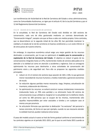 Ministerio de Fomento.
            S. E. de Infraestructuras,
            Transporte y Vivienda
                                                                              PITVI
                                                                             2012 – 2024

Las transferencias de titularidad de la Red de Carreteras del Estado a otras administraciones,
como las Comunidades Autónomas, se rigen por el artículo 4.2 de la Ley de Carreteras y por el
12 del Reglamento General de Carreteras.

4.2.2.4 Gestión de la conservación de carreteras
En la actualidad, la Red de Carreteras del Estado está dividida en 160 sectores de
conservación, cada uno de ellos gestionado mediante un contrato denominado de
“Conservación Integral”, excepto uno que se lleva a cabo con medios propios. Estos contratos,
que se desarrollaron en la segunda mitad de los años 90, han permitido mantener la
vialidad y el estado de la red de carreteras en buenas condiciones y a un coste inferior al
de otros países de nuestro entorno.
                                                                                                  II

Sin embargo, la coyuntura económica actual exige una mejor gestión de los recursos
destinados a conservación, por lo que se optimizará el modelo para la conservación y
explotación de la Red de Carreteras del Estado. El objetivo es reducir el gasto de las
conservaciones integrales hasta un 27%, manteniendo niveles de servicio adecuados en la
atención a la vialidad así como en atención a accidentes y vigilancia. Esto se conseguirá
optimizando los recursos para destinarlos a otras actividades de conservación del
patrimonio viario y de seguridad vial. Para ello se proponen las siguientes medidas
principales:
         reducir en 21 el número de sectores (que pasarán de 160 a 139), lo que generará
         menor necesidad de recursos humanos y medios materiales y generará economías
         de escala.
         Se reducirán algunas partidas menos necesarias: siega, limpieza, actualización de
         inventario, elaboración de informes…
         Se optimizarán los recursos: se evitará construir nuevas instalaciones innecesarias
         (reduciendo hasta un 70% esta partida) y se eliminarán hasta 60 centros de
         comunicaciones (cuya utilidad es marginal en la actualidad con la telefonía móvil),
         así como las 300 personas que se ocupan de los mismos, manteniendo sólo
         aquellos imprescindibles por estar asociados a túneles y en cualquier caso al
         menos uno por provincia.
         Se articularán fórmulas que permitan la dedicación “no exclusiva” del personal a
                                                                                                  Programas de actuación




         tareas concretas, de forma en que por ejemplo, cuando no sea necesario atender
         la vialidad invernal, puedan realizarse otras tareas.

El paso del modelo actual al nuevo se hará de forma gradual conforme al vencimiento de
los contratos vigentes en el periodo 2011-2015, por lo que no será hasta 2015 cuando se


PITVI. II. Plan de Infraestructuras y Transporte                                        II.147
26 de septiembre de 2012
 