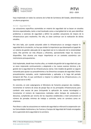 Ministerio de Fomento.
            S. E. de Infraestructuras,
            Transporte y Vivienda
                                                                               PITVI
                                                                             2012 – 2024

haya implantado en todos los sectores de la Red de Carreteras del Estado, obteniéndose así
un ahorro progresivo.

4.2.2.5 Seguridad Vial
Las actuaciones específicas acometidas en materia de seguridad vial se basan en estudios
técnicos especializados, tanto a nivel localizado como a nivel global de la red, para identificar
problemas o carencias de seguridad y definir las posibles actuaciones de mejora de la
infraestructura para resolverlos. Por ello, es clave continuar con la realización de dichos
estudios.

Por otro lado, aún cuando actuando sobre la infraestructura se consigue mejorar la
                                                                                                   II
seguridad de la circulación, no hay que olvidar la importancia que desempeña el papel de
un sistema de gestión adecuado de la seguridad vial en la reducción de la siniestralidad
viaria. Ello permite ser más eficaces y eficientes, aprovechando mejor los recursos
disponibles. Esto alcanza una mayor importancia en un contexto económico con
restricciones presupuestarias.

Está implantado, desde hace muchos años, un modelo de gestión de la seguridad vial, que
se viene mejorando continuamente y adaptando a los nuevos avances técnicos y de
gestión de la seguridad de las infraestructuras viarias. Este modelo de gestión se seguirá
revisando para ajustar sus procedimientos a las Directrices europeas de seguridad. Dichos
procedimientos revisados, serán implementados y aplicados a lo largo del periodo
temporal del Plan, lo que contribuirá a mejorar la calidad de las infraestructuras y la
seguridad vial en la RCE.

En concreto, en este subprograma el Ministerio de Fomento proponen dos medidas:,
incrementar el número de áreas de pesaje fijas en las principales infraestructuras para
combatir este exceso de peso (incluyendo la aplicación de nuevas tecnologías) e
incrementar el número de inspecciones realizadas sobre tiempos de conducción y
descanso, cumpliendo por encima de los requisitos establecidos a nivel comunitario el
número de jornadas mínimas de trabajo a controlar, tanto en carretera como en
empresas.
                                                                                                   Programas de actuación




Para llevar a cabo las actuaciones en materia de seguridad se reforzará la cooperación con
las Comunidades Autónomas y las Fuerzas y Cuerpos de Seguridad del Estado encargados
de la supervisión de la seguridad en la carretera.




PITVI. II. Plan de Infraestructuras y Transporte                                         II.148
26 de septiembre de 2012
 