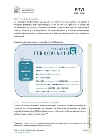 Ministerio de Fomento.
            S. E. de Infraestructuras,
            Transporte y Vivienda
                                                                                      PITVI
                                                                                     2012 – 2024

4.2.3 Transporte ferroviario
Las estrategias fundamentales que guiarán el desarrollo de los programas de gestión y
prestación de servicios de transporte ferroviario irán encaminadas a garantizar el ejercicio de
los derechos de los usuarios, a impulsar la calidad en la prestación de servicios, a fortalecer la
cohesión territorial y la homogenización del tejido ferroviario, y a impulsar el crecimiento
económico por medio de la racionalización de la oferta de transporte, todo ello con criterios
de eficiencia.

En resumen, los subprogramas contenidos en este bloque son:

                                                                                                           II




4.2.3.1 Calidad de los servicios y derechos de los viajeros
Durante los últimos años se han dado pasos dirigidos a posicionar al viajero como objetivo
central de las políticas generales de empresa y en especial las comerciales. La propia
                                                                                                           Programas de actuación




Unión Europea aprobó en 2007 un Reglamento en este ámbito, enfocado a los derechos y
obligaciones de los viajeros de ferrocarril29.



29
  Reglamento (CE) n.º 1371/2007, del Parlamento Europeo y del Consejo, de 23 de octubre de 2007, sobre los
derechos y las obligaciones de los viajeros por ferrocarril.

PITVI. II. Plan de Infraestructuras y Transporte                                                 II.150
26 de septiembre de 2012
 