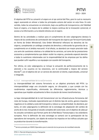 Ministerio de Fomento.
              S. E. de Infraestructuras,
              Transporte y Vivienda
                                                                                            PITVI
                                                                                          2012 – 2024

El objetivo del PITVI es convertir al viajero en el eje central del Plan, para lo cual es necesario
seguir avanzando en alinear a todos los principales actores del sector en esta línea. En este
sentido, todas las actuaciones se orientarán, bajo una política de transparencia y de fidelidad
hacia el viajero, a la mejora de la calidad, la mejora continua de la innovación comercial, el
acceso a la información y a la relación directa con el viajero.

Dentro de las actividades a realizar para el cumplimiento de este subprograma destaca la
mejora de las condiciones de contratación del transporte de viajeros por ferrocarril (articulada
en forma de Orden Ministerial). Esta Orden Ministerial reforzará los derechos de los
viajeros, completando un catálogo completo de derechos y reforzando las garantías de su
cumplimiento en el ámbito mercantil. A tal efecto, se abordará con mayor precisión toda
                                                                                                              II
una serie de cuestiones relativas a la calidad de los servicios, así como de las prestaciones
accesorias y complementarias que deben recibir los viajeros, prestando especial atención
a todas la cuestiones relacionadas con la responsabilidad de las empresas por los daños
que puedan sufrir aquéllos y sus equipajes con ocasión del transporte.

Por último, en este subprograma se incluye la actuación de perfeccionamiento de la
atención a los usuarios en las estaciones, con la continuidad y mejora del servicio
Atendo30, con el objetivo de ser un servicio de atención al cliente, especializado, universal
e integrado.

4.2.3.2 Interoperabilidad de la red ferroviaria
La interoperabilidad del sistema ferroviario es un objetivo prioritario del PITVI. La
interoperabilidad exige una circulación segura, sin disrupción, y que cumpla con los
rendimientos especificados, eliminando las diferencias reglamentarias, técnicas y
operativas que impiden actualmente la libre circulación de trenes transfronterizos.

La baja interoperabilidad de la red Convencional con las infraestructuras ferroviarias del
resto de Europa, motivada especialmente por el distinto tipo de ancho, genera impactos
negativos en la calidad y coste del transporte y reduce su competitividad. Se abordará, por
tanto, en este subprograma la definición de la estrategia de adaptación del cambio de
ancho de la red, incluyendo el estudio completo del coste total, con el objetivo de adecuar
                                                                                                              Programas de actuación




los actuales corredores que forman parte de la Red Básica Transeuropea a los estándares
europeos. Para la definición de esta estrategia se contará con la participación de los
operadores de transporte, con objeto de evaluar los impactos en los tráficos actuales que
se producirían durante la transformación.

30
     Servicio prestado por RENFE-Operadora para la atención de las personas de movilidad reducida

PITVI. II. Plan de Infraestructuras y Transporte                                                    II.151
26 de septiembre de 2012
 
