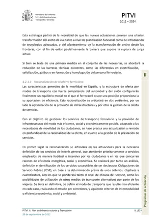Ministerio de Fomento.
            S. E. de Infraestructuras,
            Transporte y Vivienda
                                                                              PITVI
                                                                            2012 – 2024



Esta estrategia partirá de la necesidad de que las nuevas actuaciones prevean una ulterior
transformación del ancho de vía, tanto a nivel de planificación funcional como de introducción
de tecnologías adecuadas, y del planteamiento de la transformación de ancho desde las
fronteras, con el fin de evitar paulatinamente la barrera que supone la ruptura de carga
actual.

Si bien se trata de una primera medida en el conjunto de las necesarias, se abordará la
reducción de las barreras técnicas existentes, como las diferencias en electrificación,
señalización, gálibos o en formación y homologación del personal ferroviario.
                                                                                                  II
4.2.3.3 Racionalización de la oferta ferroviaria
Las características generales de la movilidad en España, y la estructura de oferta por
modos de transporte con fuerte competencia del automóvil y del avión configurarán
finalmente un equilibrio modal en el que el ferrocarril ocupe una posición proporcional a
su aportación de eficiencia. Esta racionalización se articulará en dos vertientes, por un
lado la optimización de la provisión de infraestructuras y por otro la gestión de la oferta
de servicios.

Con el objetivo de gestionar los servicios de transporte ferroviario y la provisión de
infraestructuras del modo más eficiente, social y económicamente posible, adaptado a las
necesidades de movilidad de los ciudadanos, se hace precisa una actualización y revisión
en profundidad de la racionalidad de la oferta, en cuanto a la gestión de la prestación de
servicios.

En primer lugar la racionalización se articulará en las actuaciones para la necesaria
definición de los servicios de interés general, que atenderán prioritariamente a servicios
empleados de manera habitual e intensiva por los ciudadanos y en los que concurran
razones de eficiencia energética, social y económica. Se realizará por tanto un análisis,
definición e identificación de los servicios susceptibles de ser declarados Obligaciones de
Servicio Público (OSP), en base a la determinación previa de unos criterios, objetivos y
cuantificables, con los que se ponderará tanto el nivel de eficacia del servicio, como las
                                                                                                  Programas de actuación




posibilidades de utilización de otros medios de transporte alternativos por parte de los
viajeros. Se trata en definitiva, de definir el modo de transporte que resulte más eficiente
en cada caso, realizando el estudio por corredores, y siguiendo criterios de intermodalidad
y eficiencia económica, social y ambiental.




PITVI. II. Plan de Infraestructuras y Transporte                                        II.152
26 de septiembre de 2012
 
