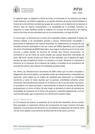 Ministerio de Fomento.
            S. E. de Infraestructuras,
            Transporte y Vivienda
                                                                              PITVI
                                                                             2012 – 2024

En segundo lugar, se adaptará la oferta de trenes a la demanda en las relaciones de larga y
media distancia, con billetes integrados y con gestión dinámica de precios (tarifas flexibles en
función de la hora del día y también por grupos de usuarios), con el objetivo de incrementar el
número total de viajeros transportados y la rentabilidad de la actividad. Asimismo, se
elaborará un mapa detallado donde se indiquen los servicios de mercancías y de viajeros,
tanto en las líneas de alta velocidad como en las convencionales, a lo largo de 2012.

En tercer lugar, se dimensionará el activo de la operadora pública, adaptando el parque de
material rodante a las necesidades actuales y futuras, determinando necesidades y
gestionando la explotación del material disponible. Se implementará la creación de una
sociedad mercantil, participada al cien por ciento por RENFE Operadora, para la gestión
                                                                                                  II
del activo infrautilizado de RENFE Operadora, que asegure la eficiencia en el uso de estos
recursos y pueda atenuar las barreras de entrada para futuros concurrentes. Se
promoverá el uso de trenes de ancho variable que puedan desarrollar velocidades de
hasta 300 km/h cuando circulen por líneas de alta velocidad, con el objetivo de lograr
tiempos de viaje competitivos frente a la carretera y el avión. Asimismo se impulsará la
eficiencia en la utilización de los espacios de trabajo e inmuebles de los prestadores de
servicios ferroviarios, que mejoren la rentabilidad y productividad.

Por último, las infraestructuras ferroviarias de débil tráfico que no estén vinculadas a
obligaciones de servicio público, con elevados costes de mantenimiento y necesidades de
reposición, serán objeto de un análisis de viabilidad para determinar su rentabilidad
económica y social. En todas aquellas que no generen rentabilidad suficiente, previa
tramitación del procedimiento previsto en el artículo 11 de la Ley del Sector Ferroviario,
se procederá a su reestructuración y eventualmente se elevará al Consejo de Ministros
propuesta para su cierre al tráfico. De este modo, se atenderá el criterio de satisfacer las
necesidades de transporte de la forma más eficiente y sostenible globalmente y con los
recursos adecuados, para así garantizar una red ferroviaria pública viable.

4.2.3.4 Material móvil
En el transporte de viajeros, la ampliación de la red de Alta Velocidad y de los servicios
lleva aparejada un importante esfuerzo de incorporación de nuevo material móvil para
                                                                                                  Programas de actuación




adaptarse a las previsiones de demanda. Las necesidades de adquisición de material móvil
irán por tanto ligadas a las previsiones de desarrollo de la red y de los servicios.




PITVI. II. Plan de Infraestructuras y Transporte                                        II.153
26 de septiembre de 2012
 