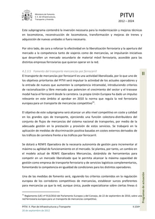 Ministerio de Fomento.
            S. E. de Infraestructuras,
            Transporte y Vivienda
                                                                                      PITVI
                                                                                     2012 – 2024

Este subprograma contendrá la inversión necesaria para la modernización y mejoras técnicas
en locomotoras, reconstrucción de locomotoras, transformación y mejoras de trenes y
adquisición de nuevas unidades si fuera necesario.

Por otro lado, de cara a reforzar la efectividad en la liberalización ferroviaria y la apertura del
mercado a la competencia tanto de viajeros como de mercancías, se impulsarán iniciativas
que desarrollen un mercado secundario de material móvil ferroviario, accesible para las
distintas empresas ferroviarias que quieran operar en la red.

4.2.3.5 Fomento del transporte mercancías por ferrocarril
El transporte de mercancías por ferrocarril es una actividad liberalizada, por lo que uno de
                                                                                                           II
los objetivos prioritarios del PITVI será impulsar la actividad de los actuales operadores y
la entrada de nuevos que aumenten la competencia intramodal, introduciendo criterios
de racionalización y libre mercado que potencien el crecimiento del sector y el trasvase
modal hacia el ferrocarril desde la carretera. La propia Unión Europea ha dado un impulso
relevante en este ámbito al aprobar en 2010 la norma que regula la red ferroviaria
europea para un transporte de mercancías competitivo31.

El objetivo de este subprograma será alcanzar un alto nivel competitivo en coste y calidad
en los grandes ejes de transporte, ejerciendo una función colectora-distribuidora del
conjunto de flujos de mercancías del sistema nacional de transportes, por medio de la
adecuada gestión en la prestación y provisión de estos servicios. Se trabajará en la
aplicación de medidas de discriminación positiva basadas en costes externos derivados de
los tráficos de carretera frente a los tráficos por ferrocarril.

Se dotará a RENFE Operadora de la necesaria autonomía de gestión para incrementar al
máximo su agilidad de funcionamiento en el mercado. Se plantea, por tanto, un cambio en
el modelo actual de RENFE Operadora Mercancías, dotándola de herramientas para
competir en un mercado liberalizado que le permita alcanzar la máxima capacidad de
gestión como empresa de transporte ferroviario y de servicios logísticos complementarios,
fomentando la competencia en igualdad de condiciones para los distintos operadores.
                                                                                                           Programas de actuación




Una de las medidas de fomento será, siguiendo los criterios contenidos en la regulación
europea de los corredores competitivos de mercancías, establecer surcos preferentes
para mercancías ya que la red, aunque única, puede especializarse sobre ciertas líneas ó

31
  Reglamento (UE) nº 913/2010 del Parlamento Europeo y del Consejo, de 22 de septiembre de 2010, sobre una
red ferroviaria europea para un transporte de mercancías competitivo.

PITVI. II. Plan de Infraestructuras y Transporte                                                 II.154
26 de septiembre de 2012
 