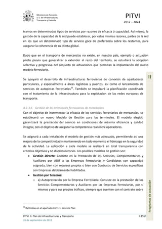 Ministerio de Fomento.
               S. E. de Infraestructuras,
               Transporte y Vivienda
                                                                              PITVI
                                                                             2012 – 2024

tramos en determinados tipos de servicios por razones de eficacia ó capacidad. Así mismo, la
gestión de la capacidad de la red puede establecer, por estas mismas razones, partes de la red
en los que un determinado tipo de servicio goce de preferencia sobre los restantes, para
asegurar la coherencia de su oferta global.

Dado que en el transporte de mercancías no existe, en nuestro país, ejemplo o actuación
piloto previa que generalizar o extender al resto del territorio, se estudiará la adopción
selectiva y progresiva del conjunto de actuaciones que permitan la implantación del nuevo
modelo ferroviario.

Se apoyará el desarrollo de infraestructuras ferroviarias de conexión de apartaderos
                                                                                                  II
particulares, y especialmente a áreas logísticas y puertos, así como el lanzamiento de
servicios de autopistas ferroviarias32. También se impulsará la planificación coordinada
con el tratamiento de la infraestructura para la explotación de las redes europeas de
transporte.

4.2.3.6 Gestión de las terminales ferroviarias de mercancías
Con el objetivo de incrementar la eficacia de los servicios ferroviarios de mercancías, se
establecerá un nuevo Modelo de Gestión para las terminales. El modelo elegido
garantizará la prestación del servicio en condiciones de máxima eficiencia y calidad
integral, con el objetivo de asegurar la competencia real entre operadores.

Se asignará a cada instalación el modelo de gestión más adecuado, permitiendo así una
mejora de la competitividad y manteniendo en todo momento el liderazgo en la seguridad
de la actividad. La aplicación a cada modelo se realizará en total transparencia con
criterios objetivos y no discriminatorios. Los posibles modelos de gestión son:
           Gestión Directa: Consiste en la Prestación de los Servicios, Complementarios y
           Auxiliares por ADIF a las Empresas Ferroviarias y Candidatos con capacidad
           asignada, bien con recursos propios o bien con Contratos de Servicios específicos
           con Empresas debidamente habilitadas.
           Gestión por Terceros:
           o a) Autoprestación por la Empresa Ferroviaria: Consiste en la prestación de los
                                                                                                  Programas de actuación




              Servicios Complementarios y Auxiliares por las Empresas Ferroviarias, por sí
              mismos y para sus propios tráficos, siempre que cuenten con el contrato sobre




32
     Definidas en el apartado 4.2.1.1. de este Plan

PITVI. II. Plan de Infraestructuras y Transporte                                        II.155
26 de septiembre de 2012
 