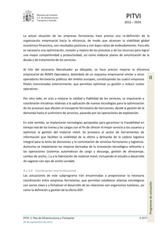 Ministerio de Fomento.
            S. E. de Infraestructuras,
            Transporte y Vivienda
                                                                                PITVI
                                                                               2012 – 2024



La actual situación de las empresas ferroviarias hace precisa una re-definición de la
organización empresarial hacia la eficiencia, de modo que alcancen la viabilidad global
económico-financiera, con resultados positivos y con bajos ratios de endeudamiento. Para ello
es necesaria una optimización, revisión y mejora de los procesos y de los recursos para lograr
una mayor competitividad y productividad, así como elaborar planes de amortización de la
deuda y de tratamiento de los servicios.

Al hilo del escenario liberalizador ya dibujado, se hace preciso mejorar la eficiencia
empresarial de RENFE-Operadora, dotándola de un esquema empresarial similar a otros
operadores ferroviarios públicos del ámbito europeo, constituyendo las cuatro empresas               II
filiales mencionadas anteriormente, que permitan optimizar su gestión y reducir costes
operativos.

Por otro lado, en aras a mejorar la calidad y fiabilidad de los servicios, se impulsarán y
coordinarán iniciativas relativas a la aplicación de nuevas tecnologías para la optimización
de los procesos que afecten al transporte ferroviario de mercancías, desde la gestión de la
demanda hasta el suministro de servicios, pasando por las operaciones de explotación.

En este sentido, se implantarán tecnologías apropiadas para garantizar la trazabilidad en
tiempo real de los trenes y las cargas con el fin de ofrecer el mejor servicio a los usuarios y
optimizar la gestión del material móvil. Se proveerá al sector de herramientas de
información que faciliten la visibilidad de la oferta y demanda de la cadena logística
integral para la toma de decisiones y la contratación de servicios ferroviarios y logísticos.
Asimismo se implantarán las mejoras derivadas de la innovación tecnológica referente a
las operaciones (sistemas automáticos de carga y descarga, gestión de almacenaje,
cambio de ancho…) y a la fabricación de material móvil, incluyendo el estudio y desarrollo
de vagones con ejes de ancho variable.

4.2.3.8 Coordinación interinstitucional
Las actuaciones de este subprograma irán encaminadas a proporcionar la necesaria
coordinación entre empresas ferroviarias, que permitan establecer alianzas estratégicas
                                                                                                     Programas de actuación




con socios clave y a fortalecer el desarrollo de las relaciones con organismos tutelares, así
como la definición y gestión de la oferta OSP.




PITVI. II. Plan de Infraestructuras y Transporte                                           II.157
26 de septiembre de 2012
 