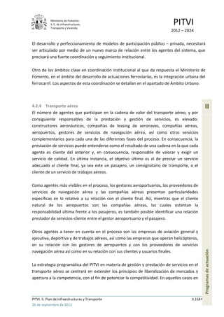 Ministerio de Fomento.
            S. E. de Infraestructuras,
            Transporte y Vivienda
                                                                             PITVI
                                                                            2012 – 2024

El desarrollo y perfeccionamiento de modelos de participación público – privada, necesitará
ser articulado por medio de un nuevo marco de relación entre los agentes del sistema, que
precisará una fuerte coordinación y seguimiento institucional.

Otro de los ámbitos clave en coordinación institucional al que da respuesta el Ministerio de
Fomento, en el ámbito del desarrollo de actuaciones ferroviarias, es la integración urbana del
ferrocarril. Los aspectos de esta coordinación se detallan en el apartado de Ámbito Urbano.




4.2.4 Transporte aéreo                                                                           II
El número de agentes que participan en la cadena de valor del transporte aéreo, y por
consiguiente responsables de la prestación y gestión de servicios, es elevado:
constructores aeronáuticos, compañías de leasing de aeronaves, compañías aéreas,
aeropuertos, gestores de servicios de navegación aérea, así como otros servicios
complementarios para cada una de las diferentes fases del proceso. En consecuencia, la
prestación de servicios puede entenderse como el resultado de una cadena en la que cada
agente es cliente del anterior y, en consecuencia, responsable de valorar y exigir un
servicio de calidad. En última instancia, el objetivo último es el de prestar un servicio
adecuado al cliente final, ya sea este un pasajero, un consignatario de transporte, o el
cliente de un servicio de trabajos aéreos.

Como agentes más visibles en el proceso, los gestores aeroportuarios, los proveedores de
servicios de navegación aérea y las compañías aéreas presentan particularidades
específicas en lo relativo a su relación con el cliente final. Así, mientras que el cliente
natural de los aeropuertos son las compañías aéreas, las cuales ostentan la
responsabilidad última frente a los pasajeros, es también posible identificar una relación
prestador de servicios-cliente entre el gestor aeroportuario y el pasajero.

Otros agentes a tener en cuenta en el proceso son las empresas de aviación general y
ejecutiva, deportiva y de trabajos aéreos, así como las empresas que operan helicópteros,
en su relación con los gestores de aeropuertos y con los proveedores de servicios
                                                                                                 Programas de actuación




navegación aérea así como en su relación con sus clientes y usuarios finales.

La estrategia programática del PITVI en materia de gestión y prestación de servicios en el
transporte aéreo se centrará en extender los principios de liberalización de mercados y
apertura a la competencia, con el fin de potenciar la competitividad. En aquellos casos en



PITVI. II. Plan de Infraestructuras y Transporte                                       II.158
26 de septiembre de 2012
 
