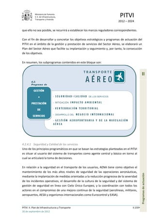 Ministerio de Fomento.
            S. E. de Infraestructuras,
            Transporte y Vivienda
                                                                             PITVI
                                                                            2012 – 2024

que ello no sea posible, se recurrirá a establecer los marcos reguladores correspondientes.

Con el fin de desarrollar y concretar los objetivos estratégicos y programas de actuación del
PITVI en el ámbito de la gestión y prestación de servicios del Sector Aéreo, se elaborará un
Plan del Sector Aéreo que facilite su implantación y seguimiento y, por tanto, la consecución
de los objetivos.

En resumen, los subprogramas contenidos en este bloque son:


                                                                                                 II




4.2.4.1 Seguridad y Calidad de los servicios
Uno de los principios programáticos en que se basan las estrategias planteadas en el PITVI
es situar al usuario del sistema de transportes como agente central y básico en torno al
cual se articulará la toma de decisiones.

En relación a la seguridad en el transporte de los usuarios, AENA tiene como objetivo el
mantenimiento de los más altos niveles de seguridad de las operaciones aeronáuticas,
                                                                                                 Programas de actuación




mediante la implantación de medidas orientadas a la reducción progresiva de la severidad
de los incidentes operativos, el desarrollo de la cultura de la seguridad y del sistema de
gestión de seguridad en línea con Cielo Único Europeo, y la coordinación con todos los
actores en el compromiso de una mejora continua de la seguridad (aerolíneas, militares,
aeropuertos, AESA y organismos internacionales como Eurocontrol y EASA).



PITVI. II. Plan de Infraestructuras y Transporte                                       II.159
26 de septiembre de 2012
 