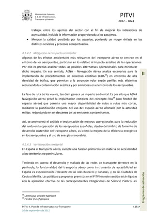 Ministerio de Fomento.
              S. E. de Infraestructuras,
              Transporte y Vivienda
                                                                               PITVI
                                                                              2012 – 2024

           trabajo, entre los agentes del sector con el fin de mejorar los indicadores de
           puntualidad, incluida la información proporcionada a los pasajeros.
           Mejorar la calidad percibida por los usuarios, poniendo un mayor énfasis en los
           distintos servicios y procesos aeroportuarios.

4.2.4.2 Mitigación del impacto ambiental
Algunos de los efectos ambientales más relevantes del transporte aéreo se centran en el
entorno de los aeropuertos, particular en lo relativo al impacto acústico de las operaciones.
Por ello es preciso analizar todas las posibles alternativas operacionales para minimizar
dicho impacto. En ese sentido, AENA - Navegación Aérea analiza escenarios para la
implantación de procedimientos de descenso continuo (CDA33) en entornos de alta
                                                                                                    II
densidad de tráfico, que permitan a la aeronave volar según perfiles más eficientes
reduciendo la contaminación acústica y por emisiones en el entorno de los aeropuertos.

La fase de ruta de los vuelos, también genera un impacto ambiental. Es por ello que AENA
Navegación Aérea prevé la implantación completa del concepto FUA34 (uso flexible del
espacio aéreo) que permite una mayor disponibilidad de rutas y rutas más cortas,
mediante la planificación conjunta del uso del espacio aéreo afectado por la actividad
militar, redundando en un descenso de las emisiones contaminantes.

Así, se promoverá el análisis e implantación de mejoras operacionales para la reducción
del ruido en la operación de los aeropuertos españoles, dentro del ámbito de fomento de
desarrollo sostenible del transporte aéreo, así como la mejora de la eficiencia energética
en los aeropuertos y el uso de energías renovables.

4.2.4.3 Vertebración territorial
En España el transporte aéreo, cumple una función primordial en materia de accesibilidad
a los territorios no peninsulares.

Teniendo en cuenta el desarrollo y mallado de las redes de transporte terrestre en la
península, la funcionalidad del transporte aéreo como instrumento de accesibilidad en
España es especialmente relevante en las islas Baleares y Canarias, y en las Ciudades de
                                                                                                    Programas de actuación




Ceuta y Melilla. Las políticas y proyectos previstos en el PITVI en este sentido están ligadas
con la aplicación efectiva de las correspondientes Obligaciones de Servicio Público, así



33
     Continuous Descent Approach
34
     Flexible Use of Airspace

PITVI. II. Plan de Infraestructuras y Transporte                                          II.161
26 de septiembre de 2012
 
