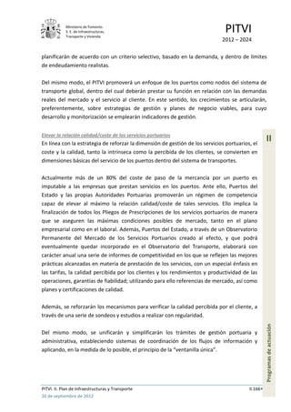 Ministerio de Fomento.
            S. E. de Infraestructuras,
            Transporte y Vivienda
                                                                               PITVI
                                                                              2012 – 2024

planificarán de acuerdo con un criterio selectivo, basado en la demanda, y dentro de límites
de endeudamiento realistas.

Del mismo modo, el PITVI promoverá un enfoque de los puertos como nodos del sistema de
transporte global, dentro del cual deberán prestar su función en relación con las demandas
reales del mercado y el servicio al cliente. En este sentido, los crecimientos se articularán,
preferentemente, sobre estrategias de gestión y planes de negocio viables, para cuyo
desarrollo y monitorización se emplearán indicadores de gestión.


Elevar la relación calidad/coste de los servicios portuarios
En línea con la estrategia de reforzar la dimensión de gestión de los servicios portuarios, el
                                                                                                    II
coste y la calidad, tanto la intrínseca como la percibida de los clientes, se convierten en
dimensiones básicas del servicio de los puertos dentro del sistema de transportes.

Actualmente más de un 80% del coste de paso de la mercancía por un puerto es
imputable a las empresas que prestan servicios en los puertos. Ante ello, Puertos del
Estado y las propias Autoridades Portuarias promoverán un régimen de competencia
capaz de elevar al máximo la relación calidad/coste de tales servicios. Ello implica la
finalización de todos los Pliegos de Prescripciones de los servicios portuarios de manera
que se aseguren las máximas condiciones posibles de mercado, tanto en el plano
empresarial como en el laboral. Además, Puertos del Estado, a través de un Observatorio
Permanente del Mercado de los Servicios Portuarios creado al efecto, y que podrá
eventualmente quedar incorporado en el Observatorio del Transporte, elaborará con
carácter anual una serie de informes de competitividad en los que se reflejen las mejores
prácticas alcanzadas en materia de prestación de los servicios, con un especial énfasis en
las tarifas, la calidad percibida por los clientes y los rendimientos y productividad de las
operaciones, garantías de fiabilidad; utilizando para ello referencias de mercado, así como
planes y certificaciones de calidad.

Además, se reforzarán los mecanismos para verificar la calidad percibida por el cliente, a
través de una serie de sondeos y estudios a realizar con regularidad.
                                                                                                    Programas de actuación




Del mismo modo, se unificarán y simplificarán los trámites de gestión portuaria y
administrativa, estableciendo sistemas de coordinación de los flujos de información y
aplicando, en la medida de lo posible, el principio de la “ventanilla única”.




PITVI. II. Plan de Infraestructuras y Transporte                                          II.166
26 de septiembre de 2012
 