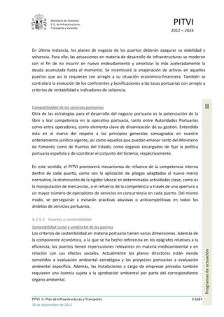 Ministerio de Fomento.
            S. E. de Infraestructuras,
            Transporte y Vivienda
                                                                               PITVI
                                                                             2012 – 2024



En última instancia, los planes de negocio de los puertos deberán asegurar su viabilidad y
solvencia. Para ello, las actuaciones en materia de desarrollo de infraestructuras se moderan
con el fin de no incurrir en nuevo endeudamiento y amortizar lo más aceleradamente la
deuda acumulada hasta el momento. Se incentivará la enajenación de activos en aquellos
puertos que así lo requieran con arreglo a su situación económico-financiera. También se
controlará la evolución de los coeficientes y bonificaciones a las tasas portuarias con arreglo a
criterios de rentabilidad e indicadores de solvencia.


Competitividad de los servicios portuarios                                                         II
Otra de las estrategias para el desarrollo del negocio portuario es la potenciación de la
libre y leal competencia en la operativa portuaria, tanto entre Autoridades Portuarias
como entre operadores, como elemento clave de dinamización de su gestión. Entendida
ésta en el marco del respeto a los principios generales consagrados en nuestro
ordenamiento jurídico vigente, así como aquellos que puedan emanar tanto del Ministerio
de Fomento como de Puertos del Estado, como órganos encargados de fijar la política
portuaria española y de coordinar el conjunto del Sistema, respectivamente.

En este sentido, el PITVI promoverá mecanismos de refuerzo de la competencia interna
dentro de cada puerto, como son la aplicación de pliegos adaptados al nuevo marco
normativo, la disminución de la rigidez laboral en determinadas actividades clave, como es
la manipulación de mercancías, o el refuerzo de la competencia a través de una apertura a
un mayor número de operadores de servicios en concurrencia en cada puerto. Del mismo
modo, se perseguirán y evitarán prácticas abusivas o anticompetitivas en todos los
ámbitos de servicios portuarios.

4.2.5.3 Puertos y sostenibilidad
Sostenibilidad social y ambiental de los puertos
Los criterios de sostenibilidad en materia portuaria tienen varias dimensiones. Además de
la componente económica, a la que se ha hecho referencia en los epígrafes relativos a la
eficiencia, los puertos tienen repercusiones relevantes en materia medioambiental y en
                                                                                                   Programas de actuación




relación con sus efectos sociales. Actualmente los planes directores están siendo
sometidos a evaluación ambiental estratégica y los proyectos portuarios a evaluación
ambiental específica. Además, las instalaciones a cargo de empresas privadas también
requieren una licencia sujeta a la aprobación ambiental por parte del correspondiente
órgano ambiental.



PITVI. II. Plan de Infraestructuras y Transporte                                         II.168
26 de septiembre de 2012
 