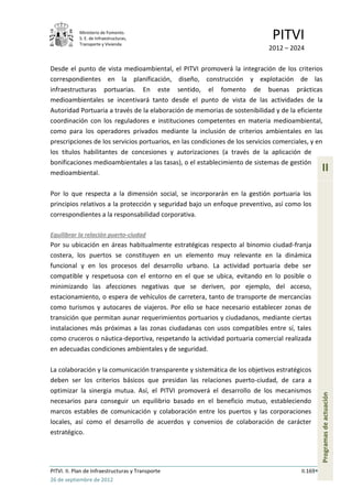 Ministerio de Fomento.
            S. E. de Infraestructuras,
            Transporte y Vivienda
                                                                               PITVI
                                                                             2012 – 2024

Desde el punto de vista medioambiental, el PITVI promoverá la integración de los criterios
correspondientes en la planificación, diseño, construcción y explotación de las
infraestructuras portuarias. En este sentido, el fomento de buenas prácticas
medioambientales se incentivará tanto desde el punto de vista de las actividades de la
Autoridad Portuaria a través de la elaboración de memorias de sostenibilidad y de la eficiente
coordinación con los reguladores e instituciones competentes en materia medioambiental,
como para los operadores privados mediante la inclusión de criterios ambientales en las
prescripciones de los servicios portuarios, en las condiciones de los servicios comerciales, y en
los títulos habilitantes de concesiones y autorizaciones (a través de la aplicación de
bonificaciones medioambientales a las tasas), o el establecimiento de sistemas de gestión
medioambiental.
                                                                                                   II

Por lo que respecta a la dimensión social, se incorporarán en la gestión portuaria los
principios relativos a la protección y seguridad bajo un enfoque preventivo, así como los
correspondientes a la responsabilidad corporativa.

Equilibrar la relación puerto-ciudad
Por su ubicación en áreas habitualmente estratégicas respecto al binomio ciudad-franja
costera, los puertos se constituyen en un elemento muy relevante en la dinámica
funcional y en los procesos del desarrollo urbano. La actividad portuaria debe ser
compatible y respetuosa con el entorno en el que se ubica, evitando en lo posible o
minimizando las afecciones negativas que se deriven, por ejemplo, del acceso,
estacionamiento, o espera de vehículos de carretera, tanto de transporte de mercancías
como turismos y autocares de viajeros. Por ello se hace necesario establecer zonas de
transición que permitan aunar requerimientos portuarios y ciudadanos, mediante ciertas
instalaciones más próximas a las zonas ciudadanas con usos compatibles entre sí, tales
como cruceros o náutica-deportiva, respetando la actividad portuaria comercial realizada
en adecuadas condiciones ambientales y de seguridad.

La colaboración y la comunicación transparente y sistemática de los objetivos estratégicos
deben ser los criterios básicos que presidan las relaciones puerto-ciudad, de cara a
optimizar la sinergia mutua. Así, el PITVI promoverá el desarrollo de los mecanismos
                                                                                                   Programas de actuación




necesarios para conseguir un equilibrio basado en el beneficio mutuo, estableciendo
marcos estables de comunicación y colaboración entre los puertos y las corporaciones
locales, así como el desarrollo de acuerdos y convenios de colaboración de carácter
estratégico.




PITVI. II. Plan de Infraestructuras y Transporte                                         II.169
26 de septiembre de 2012
 