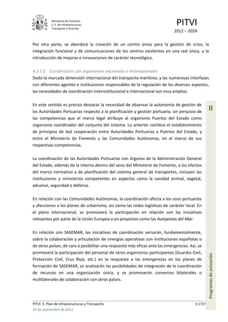 Ministerio de Fomento.
            S. E. de Infraestructuras,
            Transporte y Vivienda
                                                                               PITVI
                                                                             2012 – 2024

Por otra parte, se abordará la creación de un centro único para la gestión de crisis, la
integración funcional y de comunicaciones de los centros existentes en una red única, y la
introducción de mejoras e innovaciones de carácter tecnológico.

4.2.5.5 Coordinación con organismos nacionales e internacionales
Dado la marcada dimensión internacional del transporte marítimo, y las numerosas interfases
con diferentes agentes e instituciones responsables de la regulación de los diversos aspectos,
las necesidades de coordinación interinstitucional e internacional son muy amplias.

En este sentido es preciso destacar la necesidad de observar la autonomía de gestión de
las Autoridades Portuarias respecto a la planificación y gestión portuaria, sin perjuicio de
                                                                                                   II
las competencias que el marco legal atribuye al organismo Puertos del Estado como
organismo coordinador del conjunto del sistema. Lo anterior conlleva el establecimiento
de principios de leal cooperación entre Autoridades Portuarias y Puertos del Estado, y
entre el Ministerio de Fomento y las Comunidades Autónomas, en el marco de sus
respectivas competencias.

La coordinación de las Autoridades Portuarias con órganos de la Administración General
del Estado, además de la interna dentro del seno del Ministerio de Fomento, a los efectos
del marco normativo y de planificación del sistema general de transportes, incluyen las
instituciones y ministerios competentes en aspectos como la sanidad animal, vegetal,
aduanas, seguridad o defensa.

En relación con las Comunidades Autónomas, la coordinación afecta a los usos portuarios
y afecciones a los planes de urbanismo, así como las redes logísticas de carácter local. En
el plano internacional, se promoverá la participación en relación con las iniciativas
relevantes por parte de la Unión Europea o en proyectos como las Autopistas del Mar.

En relación con SASEMAR, las iniciativas de coordinación versarán, fundamentalmente,
sobre la colaboración y articulación de sinergias operativas con instituciones españolas o
de otros países, de cara a posibilitar una respuesta más eficaz ante las emergencias. Así, se
promoverá la participación del personal de otros organismos participantes (Guardia Civil,
                                                                                                   Programas de actuación




Protección Civil, Cruz Roja, etc.) en la respuesta a las emergencias en los planes de
formación de SASEMAR, se analizarán las posibilidades de integración de la coordinación
de recursos en una organización única, y se promoverán convenios bilaterales o
multilaterales de colaboración con otros países.




PITVI. II. Plan de Infraestructuras y Transporte                                         II.171
26 de septiembre de 2012
 