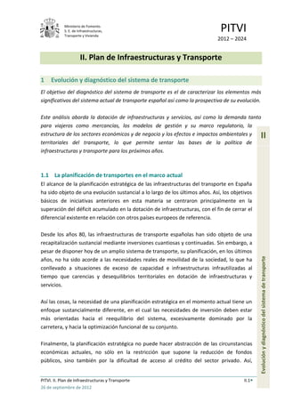 Ministerio de Fomento.
            S. E. de Infraestructuras,
            Transporte y Vivienda
                                                                               PITVI
                                                                             2012 – 2024


                      II. Plan de Infraestructuras y Transporte

1    Evolución y diagnóstico del sistema de transporte
El objetivo del diagnóstico del sistema de transporte es el de caracterizar los elementos más
significativos del sistema actual de transporte español así como la prospectiva de su evolución.

Este análisis aborda la dotación de infraestructuras y servicios, así como la demanda tanto
para viajeros como mercancías, los modelos de gestión y su marco regulatorio, la
estructura de los sectores económicos y de negocio y los efectos e impactos ambientales y        II
territoriales del transporte, lo que permite sentar las bases de la política de
infraestructuras y transporte para los próximos años.



1.1 La planificación de transportes en el marco actual
El alcance de la planificación estratégica de las infraestructuras del transporte en España
ha sido objeto de una evolución sustancial a lo largo de los últimos años. Así, los objetivos
básicos de iniciativas anteriores en esta materia se centraron principalmente en la
superación del déficit acumulado en la dotación de infraestructuras, con el fin de cerrar el
diferencial existente en relación con otros países europeos de referencia.

Desde los años 80, las infraestructuras de transporte españolas han sido objeto de una
recapitalización sustancial mediante inversiones cuantiosas y continuadas. Sin embargo, a
pesar de disponer hoy de un amplio sistema de transporte, su planificación, en los últimos

                                                                                                 Evolución y diagnóstico del sistema de transporte
años, no ha sido acorde a las necesidades reales de movilidad de la sociedad, lo que ha
conllevado a situaciones de exceso de capacidad e infraestructuras infrautilizadas al
tiempo que carencias y desequilibrios territoriales en dotación de infraestructuras y
servicios.

Así las cosas, la necesidad de una planificación estratégica en el momento actual tiene un
enfoque sustancialmente diferente, en el cual las necesidades de inversión deben estar
más orientadas hacia el reequilibrio del sistema, excesivamente dominado por la
carretera, y hacia la optimización funcional de su conjunto.

Finalmente, la planificación estratégica no puede hacer abstracción de las circunstancias
económicas actuales, no sólo en la restricción que supone la reducción de fondos
públicos, sino también por la dificultad de acceso al crédito del sector privado. Así,


PITVI. II. Plan de Infraestructuras y Transporte                                         II.1
26 de septiembre de 2012
 