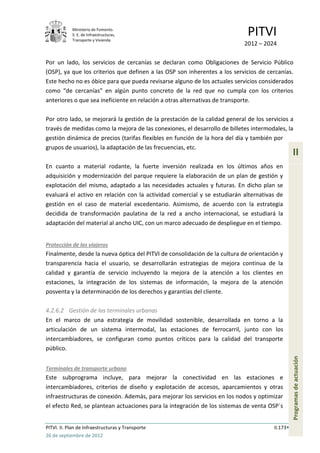 Ministerio de Fomento.
            S. E. de Infraestructuras,
            Transporte y Vivienda
                                                                             PITVI
                                                                            2012 – 2024

Por un lado, los servicios de cercanías se declaran como Obligaciones de Servicio Público
(OSP), ya que los criterios que definen a las OSP son inherentes a los servicios de cercanías.
Este hecho no es óbice para que pueda revisarse alguno de los actuales servicios considerados
como “de cercanías” en algún punto concreto de la red que no cumpla con los criterios
anteriores o que sea ineficiente en relación a otras alternativas de transporte.

Por otro lado, se mejorará la gestión de la prestación de la calidad general de los servicios a
través de medidas como la mejora de las conexiones, el desarrollo de billetes intermodales, la
gestión dinámica de precios (tarifas flexibles en función de la hora del día y también por
grupos de usuarios), la adaptación de las frecuencias, etc.
                                                                                                 II
En cuanto a material rodante, la fuerte inversión realizada en los últimos años en
adquisición y modernización del parque requiere la elaboración de un plan de gestión y
explotación del mismo, adaptado a las necesidades actuales y futuras. En dicho plan se
evaluará el activo en relación con la actividad comercial y se estudiarán alternativas de
gestión en el caso de material excedentario. Asimismo, de acuerdo con la estrategia
decidida de transformación paulatina de la red a ancho internacional, se estudiará la
adaptación del material al ancho UIC, con un marco adecuado de despliegue en el tiempo.


Protección de los viajeros
Finalmente, desde la nueva óptica del PITVI de consolidación de la cultura de orientación y
transparencia hacia el usuario, se desarrollarán estrategias de mejora continua de la
calidad y garantía de servicio incluyendo la mejora de la atención a los clientes en
estaciones, la integración de los sistemas de información, la mejora de la atención
posventa y la determinación de los derechos y garantías del cliente.

4.2.6.2 Gestión de las terminales urbanas
En el marco de una estrategia de movilidad sostenible, desarrollada en torno a la
articulación de un sistema intermodal, las estaciones de ferrocarril, junto con los
intercambiadores, se configuran como puntos críticos para la calidad del transporte
público.
                                                                                                 Programas de actuación




Terminales de transporte urbano
Este subprograma incluye, para mejorar la conectividad en las estaciones e
intercambiadores, criterios de diseño y explotación de accesos, aparcamientos y otras
infraestructuras de conexión. Además, para mejorar los servicios en los nodos y optimizar
el efecto Red, se plantean actuaciones para la integración de los sistemas de venta OSP´s


PITVI. II. Plan de Infraestructuras y Transporte                                       II.173
26 de septiembre de 2012
 