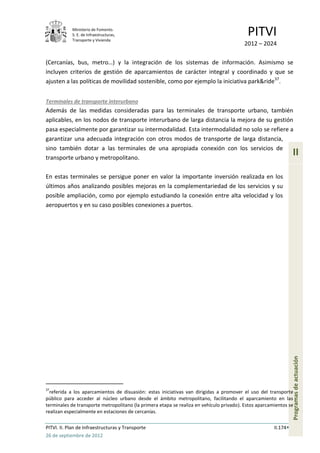Ministerio de Fomento.
            S. E. de Infraestructuras,
            Transporte y Vivienda
                                                                                           PITVI
                                                                                         2012 – 2024

(Cercanías, bus, metro…) y la integración de los sistemas de información. Asimismo se
incluyen criterios de gestión de aparcamientos de carácter integral y coordinado y que se
ajusten a las políticas de movilidad sostenible, como por ejemplo la iniciativa park&ride37.


Terminales de transporte interurbano
Además de las medidas consideradas para las terminales de transporte urbano, también
aplicables, en los nodos de transporte interurbano de larga distancia la mejora de su gestión
pasa especialmente por garantizar su intermodalidad. Esta intermodalidad no solo se refiere a
garantizar una adecuada integración con otros modos de transporte de larga distancia,
sino también dotar a las terminales de una apropiada conexión con los servicios de
transporte urbano y metropolitano.
                                                                                                                 II

En estas terminales se persigue poner en valor la importante inversión realizada en los
últimos años analizando posibles mejoras en la complementariedad de los servicios y su
posible ampliación, como por ejemplo estudiando la conexión entre alta velocidad y los
aeropuertos y en su caso posibles conexiones a puertos.




                                                                                                                 Programas de actuación




37
  referida a los aparcamientos de disuasión: estas iniciativas van dirigidas a promover el uso del transporte
público para acceder al núcleo urbano desde el ámbito metropolitano, facilitando el aparcamiento en las
terminales de transporte metropolitano (la primera etapa se realiza en vehículo privado). Estos aparcamientos se
realizan especialmente en estaciones de cercanías.

PITVI. II. Plan de Infraestructuras y Transporte                                                       II.174
26 de septiembre de 2012
 