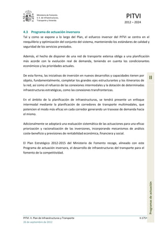 Ministerio de Fomento.
            S. E. de Infraestructuras,
            Transporte y Vivienda
                                                                            PITVI
                                                                           2012 – 2024


4.3 Programa de actuación inversora
Tal y como se expone a lo largo del Plan, el esfuerzo inversor del PITVI se centra en el
reequilibrio y optimización del conjunto del sistema, manteniendo los estándares de calidad y
seguridad de los servicios prestados.

Además, el hecho de disponer de una red de transporte extensa obliga a una planificación
más acorde con la evolución real de demanda, teniendo en cuenta los condicionantes
económicos y las prioridades actuales.

De esta forma, las iniciativas de inversión en nuevos desarrollos y capacidades tienen por
objeto, fundamentalmente, completar los grandes ejes estructurantes y los itinerarios de
                                                                                                II
la red, así como el refuerzo de las conexiones intermodales y la dotación de determinadas
infraestructuras estratégicas, como las conexiones transfronterizas.

En el ámbito de la planificación de infraestructuras, se tendrá presente un enfoque
intermodal mediante la planificación de corredores de transporte multimodales, que
potencien el modo más eficaz en cada corredor generando un trasvase de demanda hacia
el mismo.

Adicionalmente se adoptará una evaluación sistemática de las actuaciones para una eficaz
priorización y racionalización de las inversiones, incorporando mecanismos de análisis
coste-beneficio y previsiones de rentabilidad económica, financiera y social.

El Plan Estratégico 2012-2015 del Ministerio de Fomento recoge, alineado con este
Programa de actuación inversora, el desarrollo de infraestructuras del transporte para el
fomento de la competitividad.
                                                                                                Programas de actuación




PITVI. II. Plan de Infraestructuras y Transporte                                      II.175
26 de septiembre de 2012
 
