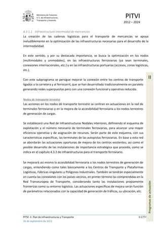 Ministerio de Fomento.
            S. E. de Infraestructuras,
            Transporte y Vivienda
                                                                               PITVI
                                                                              2012 – 2024

4.3.1.1 Infraestructura intermodal de mercancías
La creación de las cadenas logísticas para el transporte de mercancías se apoya
ineludiblemente en la optimización de las infraestructuras necesarias para el desarrollo de la
intermodalidad.

En este sentido, y por su destacada importancia, se busca la optimización en los nodos
(multimodales y unimodales), en las infraestructuras ferroviarias (ya sean terminales,
conexiones internacionales, etc.) y en las infraestructuras portuarias (accesos, zonas logísticas,
etc.).

Con este subprograma se persigue mejorar la conexión entre los centros de transporte
                                                                                                    II
ligados a la carretera y al ferrocarril, que se han desarrollado tradicionalmente en paralelo
generando redes superpuestas pero con una conexión funcional y operativa reducida.


Nodos de transporte terrestre
Las acciones en los nodos de transporte terrestre se centran en actuaciones en la red de
terminales ferroviarias y en la mejora de la accesibilidad ferroviaria a los nodos terrestres
de generación de cargas.

Se establecerá una Red de Infraestructuras Nodales interiores, definiendo el esquema de
explotación y el número necesario de terminales ferroviarias, para alcanzar una mayor
eficiencia operativa y de asignación de recursos. Serán parte de este esquema, con sus
características específicas, las terminales de las autopistas ferroviarias. En base a esta red
se abordarán las actuaciones oportunas de mejora de los centros existentes, así como el
posible desarrollo de las instalaciones de importancia estratégica que proceda, como se
indica en el capítulo 4.3.3 de infraestructuras para el transporte ferroviario.


Se mejorará así mismo la accesibilidad ferroviaria a los nodos terrestres de generación de
cargas, entendiendo como tales básicamente a los Centros de Transporte y Plataformas
Logísticas, Fábricas singulares y Polígonos Industriales. También se tendrán especialmente
en cuenta las conexiones con los países vecinos, en primer término las comprendidas en la
Red Transeuropea de Transporte, considerando tanto las instalaciones propiamente
                                                                                                    Programas de actuación




fronterizas como su entorno logístico. Las actuaciones específicas de mejora serán función
de parámetros relacionados con la capacidad de generación de tráficos, su ubicación, etc.




PITVI. II. Plan de Infraestructuras y Transporte                                          II.177
26 de septiembre de 2012
 