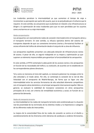 Ministerio de Fomento.
            S. E. de Infraestructuras,
            Transporte y Vivienda
                                                                              PITVI
                                                                             2012 – 2024

Los trasbordos penalizan la intermodalidad ya que aumentan el tiempo de viaje e
incrementan su percepción por parte del usuario, que se ve perjudicado por el esfuerzo que le
requiere. En este sentido, las actuaciones que se plantean en relación a las infraestructuras se
dirigen a la optimización de estos trasbordos para que no sean percibidos por los usuarios
como una barrera en su viaje intermodal.


Nodos aeroportuarios
Los aeropuertos son esencialmente nodos de conexión intermodal entre el transporte aéreo y
el transporte terrestre. En este sentido, su eficacia operativa dentro del sistema de
transportes depende de que sus conexiones terrestres (viarias y ferroviarias) faciliten el
acceso eficiente del tráfico de alimentación desde el conjunto de su área de influencia.
                                                                                                  II

Los aeropuertos españoles presentan una adecuada dotación de infraestructuras viarias
de acceso. A pesar de ello, se seguirá trabajando en su mejora y optimización ya que
suponen un elemento imprescindible para garantizar la funcionalidad de los aeropuertos.

En este sentido, el PITVI contempla la adecuación de los accesos viarios a los aeropuertos
en función de las necesidades del tráfico y su evolución, de acuerdo con lo establecido en
los correspondientes planes directores.

Tal y como se menciona al inicio del capítulo, es necesario potenciar las sinergias entre la
alta velocidad y el modo aéreo. Por ello, se contempla la conexión de la red de Alta
Velocidad con el aeropuerto de Madrid-Barajas, de forma que se logre una alta
intermodalidad entre los servicios ferroviarios de alta velocidad altamente competitivos
con el transporte aéreo doméstico y el principal aeropuerto internacional español. Más en
general, se evaluará la viabilidad de incorporar conexiones en otros aeropuertos
principales de la red, con criterios de rentabilidad económica y social, en función de su
potencial de demanda.


Nodos de transporte terrestre
La intermodalidad en los nodos de transporte terrestre está condicionada por la situación
real de proximidad de las terminales de los distintos modos y la importancia o categoría
                                                                                                  Programas de actuación




de los diferentes nodos de intercambio.

La mejora de la conectividad física de los nodos de conexión se centra en el diseño y
acondicionamiento de los itinerarios entre dársenas de autobuses o andenes ferroviarios,




PITVI. II. Plan de Infraestructuras y Transporte                                        II.179
26 de septiembre de 2012
 