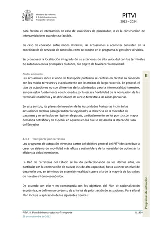 Ministerio de Fomento.
            S. E. de Infraestructuras,
            Transporte y Vivienda
                                                                             PITVI
                                                                            2012 – 2024

para facilitar el intercambio en caso de situaciones de proximidad, o en la construcción de
intercambiadores cuando sea factible.

En caso de conexión entre nodos distantes, las actuaciones a acometer consisten en la
coordinación de servicios de conexión, como se expone en el programa de gestión y servicios.

Se promoverá la localización integrada de las estaciones de alta velocidad con las terminales
de autobuses en las principales ciudades, con objeto de favorecer la movilidad.


Nodos portuarios
Las actuaciones sobre el nodo de transporte portuario se centran en facilitar su conexión
                                                                                                 II
con los modos terrestres y especialmente con los modos de largo recorrido. En general, el
tipo de actuaciones no son diferentes de las planteadas para la intermodalidad terrestre,
aunque están fuertemente condicionadas por la escasa flexibilidad de la localización de las
terminales marítimas y las dificultades de acceso terrestre a las zonas portuarias.

En este sentido, los planes de inversión de las Autoridades Portuarias incluirán las
actuaciones precisas para garantizar la seguridad y la eficiencia en la movilidad de
pasajeros y de vehículos en régimen de pasaje, particularmente en los puertos con mayor
demanda de tráfico y en especial en aquéllos en los que se desarrolla la Operación Paso
del Estrecho.



4.3.2 Transporte por carretera
Los programas de actuación inversora parten del objetivo general del PITVI de contribuir a
crear un sistema de movilidad más eficaz y sostenible y de la necesidad de optimizar la
eficiencia de las inversiones.

La Red de Carreteras del Estado se ha ido perfeccionando en los últimos años, en
particular con la construcción de nuevas vías de alta capacidad, hasta alcanzar un nivel de
desarrollo que, en términos de extensión y calidad supera a la de la mayoría de los países
de nuestro entorno económico.
                                                                                                 Programas de actuación




De acuerdo con ello y en consonancia con los objetivos del Plan de racionalización
económica, se definen un conjunto de criterios de priorización de actuaciones. Para ello el
Plan incluye la aplicación de las siguientes técnicas:




PITVI. II. Plan de Infraestructuras y Transporte                                       II.180
26 de septiembre de 2012
 