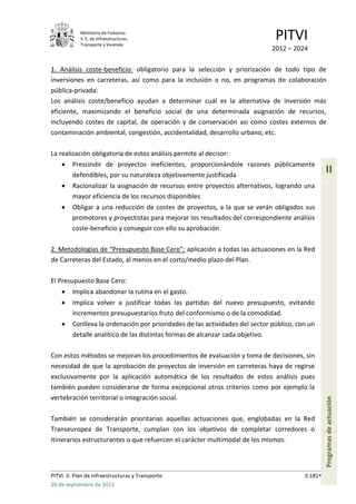 Ministerio de Fomento.
            S. E. de Infraestructuras,
            Transporte y Vivienda
                                                                               PITVI
                                                                              2012 – 2024

1. Análisis coste-beneficio: obligatorio para la selección y priorización de todo tipo de
inversiones en carreteras, así como para la inclusión o no, en programas de colaboración
pública-privada:
Los análisis coste/beneficio ayudan a determinar cuál es la alternativa de inversión más
eficiente, maximizando el beneficio social de una determinada asignación de recursos,
incluyendo costes de capital, de operación y de conservación así como costes externos de
contaminación ambiental, congestión, accidentalidad, desarrollo urbano, etc.

La realización obligatoria de estos análisis permite al decisor:
         Prescindir de proyectos ineficientes, proporcionándole razones públicamente
         defendibles, por su naturaleza objetivamente justificada
                                                                                                   II
         Racionalizar la asignación de recursos entre proyectos alternativos, logrando una
         mayor eficiencia de los recursos disponibles
         Obligar a una reducción de costes de proyectos, a la que se verán obligados sus
         promotores y proyectistas para mejorar los resultados del correspondiente análisis
         coste-beneficio y conseguir con ello su aprobación

2. Metodologías de “Presupuesto Base Cero”: aplicación a todas las actuaciones en la Red
de Carreteras del Estado, al menos en el corto/medio plazo del Plan.

El Presupuesto Base Cero:
         Implica abandonar la rutina en el gasto.
         Implica volver a justificar todas las partidas del nuevo presupuesto, evitando
         incrementos presupuestarios fruto del conformismo o de la comodidad.
         Conlleva la ordenación por prioridades de las actividades del sector público, con un
         detalle analítico de las distintas formas de alcanzar cada objetivo.

Con estos métodos se mejoran los procedimientos de evaluación y toma de decisiones, sin
necesidad de que la aprobación de proyectos de inversión en carreteras haya de regirse
exclusivamente por la aplicación automática de los resultados de estos análisis pues
también pueden considerarse de forma excepcional otros criterios como por ejemplo la
vertebración territorial o integración social.
                                                                                                   Programas de actuación




También se considerarán prioritarias aquellas actuaciones que, englobadas en la Red
Transeuropea de Transporte, cumplan con los objetivos de completar corredores o
itinerarios estructurantes o que refuercen el carácter multimodal de los mismos.



PITVI. II. Plan de Infraestructuras y Transporte                                         II.181
26 de septiembre de 2012
 