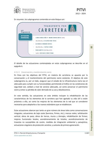 Ministerio de Fomento.
            S. E. de Infraestructuras,
            Transporte y Vivienda
                                                                             PITVI
                                                                            2012 – 2024

En resumen, los subprogramas contenidos en este bloque son:




                                                                                                 II



El detalle de las actuaciones contempladas en estos subprogramas se describe en el
epígrafe 6.

4.3.2.1 Conservación y mantenimiento viario
En línea con los objetivos del PITVI, en materia de carreteras se apuesta por la
conservación y el mantenimiento del patrimonio viario existente. El objetivo de este
subprograma es, por un lado, asegurar que el estado de la infraestructura viaria sea el
adecuado para cumplir con su funcionalidad, permitiendo el tráfico en las condiciones de
seguridad vial, calidad y nivel de servicio adecuado, así como preservar el patrimonio
viario y evitar su pérdida de valor derivada de su uso y obsolescencia.

En este sentido, las actuaciones en este ámbito incluyen la rehabilitación de las
características de los elementos de la carretera que han agotado su vida útil o están
próximos a ello, así como las mejoras de los elementos de la red que se consideren
necesarias para adaptarlos a los nuevos estándares que se establezcan.

Estas actuaciones abarcan por tanto un gran número de áreas tales como conservaciones
                                                                                                 Programas de actuación




integrales; actuaciones de bajo coste (barreras, firmes, etc.), marcas viales; señalización
vertical; obras de paso; obras de tierras, muros y drenajes, rehabilitación de firmes;
mejoras funcionales locales; acondicionamiento de túneles; acondicionamiento de
travesías no susceptibles de cesión, medidas de integración ambiental y paisajística;
actuaciones singulares de protección acústica; y autovías de primera generación.


PITVI. II. Plan de Infraestructuras y Transporte                                       II.182
26 de septiembre de 2012
 