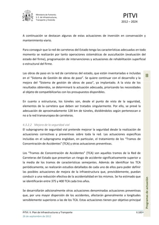 Ministerio de Fomento.
            S. E. de Infraestructuras,
            Transporte y Vivienda
                                                                            PITVI
                                                                           2012 – 2024



A continuación se destacan algunas de estas actuaciones de inversión en conservación y
mantenimiento viario.

Para conseguir que la red de carreteras del Estado tenga las características adecuadas en todo
momento se realizarán por tanto operaciones sistemáticas de auscultación (evaluación del
estado del firme), programación de intervenciones y actuaciones de rehabilitación superficial
o estructural del firme.

Las obras de paso en la red de carreteras del estado, que están inventariadas e incluidas
en el “Sistema de Gestión de obras de paso”. Se quiere continuar con el desarrollo y la
                                                                                                II
mejora del “Sistema de gestión de obras de paso”, ya implantado. A la vista de los
resultados obtenidos, se determinará la actuación adecuada, priorizando las necesidades
al objeto de compatibilizarlas con los presupuestos disponibles.

En cuanto a estructuras, los túneles son, desde el punto de vista de la seguridad,
elementos de la carretera que deben ser tratados singularmente. Por ello, se prevé la
adecuación de aproximadamente 128 km de túneles, dividiéndolos según pertenezcan o
no a la red transeuropea de carreteras.

4.3.2.2 Mejora de la seguridad vial
El subprograma de seguridad vial pretende mejorar la seguridad desde la realización de
actuaciones correctivas y preventivas sobre toda la red. Las actuaciones específicas
incluidas en el subprograma engloban, en particular, el tratamiento de los “Tramos de
Concentración de Accidentes” (TCA) y otras actuaciones preventivas.

Los “Tramos de Concentración de Accidentes” (TCA) son aquellos tramos de la Red de
Carreteras del Estado que presentan un riesgo de accidente significativamente superior a
la media de los tramos de características semejantes. Además de identificar los TCA
periódicamente, se realizarán estudios detallados de cada uno de ellos para poder definir
las posibles actuaciones de mejora de la infraestructura que, previsiblemente, puedan
conducir a una reducción efectiva de la accidentalidad en los mismos. Se ha estimado que
                                                                                                Programas de actuación




se identificarán entre 375 y 400 TCA cada tres años.

Se desarrollarán adicionalmente otras actuaciones denominadas actuaciones preventivas
que, por una mayor dispersión de los accidentes, afectarán generalmente a longitudes
sensiblemente superiores a las de los TCA. Estas actuaciones tienen por objetivo principal


PITVI. II. Plan de Infraestructuras y Transporte                                      II.183
26 de septiembre de 2012
 
