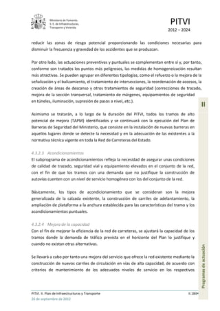 Ministerio de Fomento.
            S. E. de Infraestructuras,
            Transporte y Vivienda
                                                                              PITVI
                                                                             2012 – 2024

reducir las zonas de riesgo potencial proporcionando las condiciones necesarias para
disminuir la frecuencia y gravedad de los accidentes que se produzcan.

Por otro lado, las actuaciones preventivas y puntuales se complementan entre sí y, por tanto,
conforme son tratados los puntos más peligrosos, las medidas de homogeneización resultan
más atractivas. Se pueden agrupar en diferentes tipologías, como el refuerzo o la mejora de la
señalización y el balizamiento, el tratamiento de intersecciones, la reordenación de accesos, la
creación de áreas de descanso y otros tratamientos de seguridad (correcciones de trazado,
mejora de la sección transversal, tratamiento de márgenes, equipamientos de seguridad
en túneles, iluminación, supresión de pasos a nivel, etc.).
                                                                                                  II
Asimismo se tratarán, a lo largo de la duración del PITVI, todos los tramos de alto
potencial de mejora (TAPM) identificados y se continuará con la ejecución del Plan de
Barreras de Seguridad del Ministerio, que consiste en la instalación de nuevas barreras en
aquellos lugares donde se detecte la necesidad y en la adecuación de las existentes a la
normativa técnica vigente en toda la Red de Carreteras del Estado.

4.3.2.3 Acondicionamientos
El subprograma de acondicionamientos refleja la necesidad de asegurar unas condiciones
de calidad de trazado, seguridad vial y equipamiento elevados en el conjunto de la red,
con el fin de que los tramos con una demanda que no justifique la construcción de
autovías cuenten con un nivel de servicio homogéneo con los del conjunto de la red.

Básicamente, los tipos de acondicionamiento que se consideran son la mejora
generalizada de la calzada existente, la construcción de carriles de adelantamiento, la
ampliación de plataforma a la anchura establecida para las características del tramo y los
acondicionamientos puntuales.

4.3.2.4 Mejora de la capacidad
Con el fin de mejorar la eficiencia de la red de carreteras, se ajustará la capacidad de los
tramos donde la demanda de tráfico prevista en el horizonte del Plan lo justifique y
cuando no existan otras alternativas.
                                                                                                  Programas de actuación




Se llevará a cabo por tanto una mejora del servicio que ofrece la red existente mediante la
construcción de nuevos carriles de circulación en vías de alta capacidad, de acuerdo con
criterios de mantenimiento de los adecuados niveles de servicio en los respectivos




PITVI. II. Plan de Infraestructuras y Transporte                                        II.184
26 de septiembre de 2012
 
