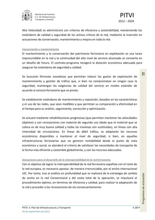 Ministerio de Fomento.
            S. E. de Infraestructuras,
            Transporte y Vivienda
                                                                                 PITVI
                                                                                2012 – 2024

Alta Velocidad) se administrará con criterios de eficiencia y sostenibilidad, manteniendo los
estándares de calidad y seguridad de los activos críticos de la red, mediante la inversión en
actuaciones de conservación, mantenimiento y mejora en toda la red.


Conservación y mantenimiento
El mantenimiento y la conservación del patrimonio ferroviario en explotación es una tarea
imprescindible en la red y la continuidad del alto nivel de servicio alcanzado se convierte en
un desafío de futuro. El contrato-programa recogerá la dotación económica adecuada para
asegurar los estándares de seguridad y calidad.

Se buscarán fórmulas novedosas que permitan reducir los gastos de explotación de
                                                                                                    II
mantenimiento y gestión de tráfico que, si bien no comprometan en ningún caso la
seguridad, mantengan las exigencias de calidad del servicio en niveles estándar de
acuerdo al servicio ferroviario que se preste.

Se establecerán estándares de mantenimiento y reposición, basados en las características
y el uso de las redes, que sean medibles y que permitan su comparación y efectividad en
el tiempo para su análisis, seguimiento, corrección y optimización.

Se actuará mediante rehabilitaciones progresivas (que permitan mantener las velocidades
objetivo) y con renovaciones con material de segundo uso (dado que el material que se
coloca es de muy buena calidad y todas las traviesas son sustituidas), en líneas con alta
intensidad de circulaciones. En líneas de débil tráfico, se adaptarán los recursos
económicos disponibles a mantener el nivel de seguridad, si bien, en aquellas
infraestructuras ferroviarias que no generen rentabilidad desde el punto de vista
económico y social, se atenderá el criterio de satisfacer las necesidades de transporte de
la forma más eficiente y sostenible globalmente, y con los recursos adecuados.


Actuaciones para el desarrollo de la interoperabilidad de la red ferroviaria.
Con el objetivo de lograr la interoperabilidad de la red ferroviaria española con el resto de
la red europea, es necesario apostar, de manera irrenunciable, por el ancho internacional
UIC. Por tanto, tras el análisis en profundidad que se realizará de la estrategia de cambio
                                                                                                    Programas de actuación




de ancho en la red Convencional y del coste total de la operación, se impulsará el
procedimiento óptimo, en términos de eficiencia y calidad, para realizar la adaptación de
la red y proceder a las renovaciones de vía consecuentemente.




PITVI. II. Plan de Infraestructuras y Transporte                                          II.187
26 de septiembre de 2012
 
