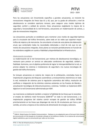 Ministerio de Fomento.
            S. E. de Infraestructuras,
            Transporte y Vivienda
                                                                                           PITVI
                                                                                         2012 – 2024

Para las actuaciones con Encomienda específica y grandes actuaciones, se incluirán las
renovaciones integrales de líneas tipo A1 y A2, que, por su grado de utilización y nivel de
obsolescencia se considere oportuno renovar, para asegurar unos niveles óptimos de
seguridad, confort y calidad de servicio. Estas actuaciones englobarán la mejora de la
seguridad y funcionalidad de la red ferroviaria, actuaciones en modernización de activos, y
plan de renovaciones integrales.

Las actuaciones puntuales se establecen para mantener unos niveles de seguridad óptimos
para la circulación del tráfico ferroviario, sobre todo en las redes que soportan mayor
tráfico de viajeros y de mercancías. Se concretarán a través de unos planes de elaboración
anual, que contemplen todas las necesidades detectadas a nivel de red, que no son
                                                                                                                 II
motivo de actuaciones integrales. Estos planes se revisarán periódicamente en función de
los estándares exigibles en cuanto a fiabilidad y disponibilidad de la infraestructura.


Modernización tecnológica
La modernización de la red Convencional, por motivos de obsolescencia tecnológica, es
necesaria para prestar un servicio en adecuadas condiciones de seguridad, calidad y
fiabilidad. Asimismo, con el objetivo preferente de lograr la interoperabilidad de la red, es
preciso adaptar los sistemas e instalaciones de seguridad a las nuevas tecnologías de
gestión del tráfico ferroviario.

Se incluyen actuaciones en materia de: mejora de la señalización, orientadas hacia la
implantación progresiva de bloqueos automáticos y enclavamientos electrónicos en toda
la red, instalación de sistemas para la regulación automática del tráfico, resolución de
conflictos e integración de los distintos sistemas existentes en los Puestos de Mando y
actualización tecnológica de telecomunicaciones y sistemas. También se implantará ASFA
digital en la red Convencional administrada por ADIF.

Las inversiones se dedicarán también a mejorar la fiabilidad de las líneas que lo necesiten,
al empleo de telefonía móvil ferroviaria (GSM-R)40 en toda la red Convencional, a la
implantación progresiva del sistema común europeo de gestión de tráfico ERTMS
prioritariamente en las líneas que dispongan de más de 18 circulaciones por hora y por
                                                                                                                 Programas de actuación




sentido, así como a mejoras en los sistemas de alimentación de energía y catenaria.



40
  GSM-R: Global System for Mobile Communications - Railway es una adaptación para el ferrocarril del sistema
de comunicación sin hilo basado en el estándar utilizado en los teléfonos móviles. Es un sistema de comunicación
digital inalámbrico, para la comunicación por radio con los trenes.

PITVI. II. Plan de Infraestructuras y Transporte                                                       II.189
26 de septiembre de 2012
 
