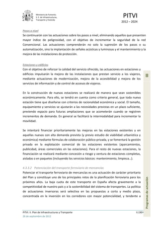 Ministerio de Fomento.
            S. E. de Infraestructuras,
            Transporte y Vivienda
                                                                               PITVI
                                                                             2012 – 2024

Pasos a nivel
Se continuarán con las actuaciones sobre los pasos a nivel, eliminando aquellos que presenten
mayor índice de peligrosidad, con el objetivo de incrementar la seguridad de la red
Convencional. Las actuaciones comprenderán no solo la supresión de los pasos o su
automatización, sino la implantación de señales acústicas y luminosas y el mantenimiento y la
mejora de las instalaciones de protección.


Estaciones y edificios
Con el objetivo de reforzar la calidad del servicio ofrecido, las actuaciones en estaciones y
edificios impulsarán la mejora de las instalaciones que prestan servicio a los viajeros,
mediante actuaciones de modernización, mejora de la accesibilidad y mejora de los
                                                                                                   II
servicios de información y de control de accesos de viajeros.

En la construcción de nuevas estaciones se realizará de manera que sean sostenibles
económicamente. Para ello, se tendrá en cuenta como criterio general, que toda nueva
estación tiene que diseñarse con criterios de racionalidad económica y social. El tamaño,
equipamiento y servicios se ajustarán a las necesidades previstas en un plazo suficiente,
previendo espacio para futuras ampliaciones que se acometerán cuando se registren
incrementos de demanda. En general se facilitará la intermodalidad para incrementar la
movilidad.

Se intentará financiar prioritariamente las mejoras en las estaciones existentes y en
aquellas nuevas con alta demanda prevista (y previo estudio de viabilidad urbanística y
económica) mediante fórmulas de colaboración público-privada, y se fomentará la gestión
privada en la explotación comercial de las estaciones existentes (aparcamientos,
publicidad, áreas comerciales en las estaciones). Para el resto de nuevas estaciones, la
financiación se realizará mediante concesión a riesgo y ventura de estaciones completas,
aisladas o en paquetes (incluyendo los servicios básicos: mantenimiento, limpieza…).

4.3.3.2 Potenciación del transporte ferroviario de mercancías
Potenciar el transporte ferroviario de mercancías es una actuación de carácter prioritario
del Plan y constituye uno de los principales retos de la planificación ferroviaria para los
                                                                                                   Programas de actuación




próximos años. La baja cuota de este transporte en España afecta gravemente a la
competitividad de nuestro país y a la sostenibilidad del sistema de transportes. La política
de actuaciones inversoras será selectiva en las propuestas a corto y medio plazo,
concentrada en la inversión en los corredores con mayor potencialidad, y tendente a




PITVI. II. Plan de Infraestructuras y Transporte                                         II.190
26 de septiembre de 2012
 