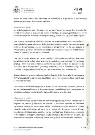 Ministerio de Fomento.
            S. E. de Infraestructuras,
            Transporte y Vivienda
                                                                              PITVI
                                                                             2012 – 2024

reducir el coste unitario del transporte de mercancías y a garantizar la sostenibilidad
económica del sistema de terminales logísticas.


Infraestructuras lineales
Los análisis realizados sobre los costes en los que incurren los trenes de mercancías han
puesto de manifiesto la existencia de fuertes costes fijos, que exigen, para lograr una mayor
eficiencia económica, minimizar las manipulaciones y aumentar su capacidad de transporte.

Para alcanzar estos objetivos la Unión Europea viene realizando un importante esfuerzo
para estandarizar las características de los distintos corredores que forman parte de la red
básica de la red transeuropea de mercancías, y en particular –en lo que respecta a
                                                                                                  II
infraestructura- para que los mismos sean aptos para trenes de longitudes de 750 metros
y admitan una carga por eje de 22,5 toneladas.

Para ello, se dotará a la red, en ciertos corredores e itinerarios con orígenes y destinos
que planteen cierta ventaja sobre la carretera, apartaderos para trenes de 750 metros de
longitud (450m para ancho métrico). Asimismo, se prevén también las actuaciones de
adecuación de la infraestructura (puentes y plataforma) para el aumento de carga hasta
22,5 t/eje (20t/eje para ancho métrico) en ciertas líneas dedicadas a mercancías.

Otras medidas que se contemplan son la electrificación de las líneas y las líneas nuevas a
25kV y la adaptación progresiva de los gálibos a los nuevos requerimientos a medida que
se renueven las líneas.

Para aumentar la fiabilidad y regularidad de este tipo de transporte es necesario dotar a la
red ferroviaria para el transporte de mercancías con capacidad suficiente, suprimiendo los
principales cuellos de botella, actuales o previsibles a corto y medio plazo.


Infraestructuras nodales
Si bien la mayoría de las actuaciones en terminales logísticas del PITVI se enmarcan en el
programa de Gestión y Prestación de Servicios, la actuación inversora en terminales
logísticas se concentrará en una adaptación y transformación de los elementos nodales
                                                                                                  Programas de actuación




existentes más significativos, así como en la construcción de nuevos centros de gran
importancia estratégica, como ya se ha referido en el apartado de actuaciones inversoras
en los nodos de transporte intermodal. A estos efectos se determinará un programa de
inversión que viabilice las fórmulas de colaboración público- privada en estas terminales.




PITVI. II. Plan de Infraestructuras y Transporte                                        II.191
26 de septiembre de 2012
 