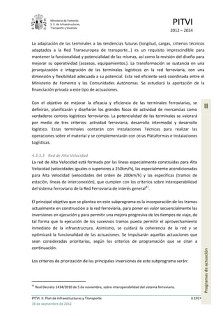 Ministerio de Fomento.
              S. E. de Infraestructuras,
              Transporte y Vivienda
                                                                                             PITVI
                                                                                           2012 – 2024

La adaptación de las terminales a las tendencias futuras (longitud, cargas, criterios técnicos
adaptados a la Red Transeuropea de transporte…) es un requisito imprescindible para
mantener la funcionalidad y potencialidad de las mismas, así como la revisión del diseño para
mejorar su operatividad (accesos, equipamientos.). La transformación se sustancia en una
jerarquización e integración de las terminales logísticas en la red ferroviaria, con una
dimensión y flexibilidad adecuada a su potencial. Esta red eficiente será coordinada entre el
Ministerio de Fomento y las Comunidades Autónomas. Se estudiará la aportación de la
financiación privada a este tipo de actuaciones.

Con el objetivo de mejorar la eficacia y eficiencia de las terminales ferroviarias, se
definirán, planificarán y diseñarán los grandes focos de actividad de mercancías como
                                                                                                               II
verdaderos centros logísticos ferroviarios. La potencialidad de las terminales se valorará
por medio de tres criterios: actividad ferroviaria, desarrollo intermodal y desarrollo
logístico. Estas terminales contarán con Instalaciones Técnicas para realizar las
operaciones sobre el material y se complementarán con otras Plataformas e Instalaciones
Logísticas.

4.3.3.3 Red de Alta Velocidad
La red de Alta Velocidad está formada por las líneas especialmente construidas para Alta
Velocidad (velocidades iguales o superiores a 250km/h), las especialmente acondicionadas
para Alta Velocidad (velocidades del orden de 200km/h) y las específicas (tramos de
estación, líneas de interconexión), que cumplen con los criterios sobre interoperabilidad
del sistema ferroviario de la Red Ferroviaria de interés general41.

El principal objetivo que se plantea en este subprograma es la incorporación de los tramos
actualmente en construcción a la red ferroviaria, para poner en valor secuencialmente las
inversiones en ejecución y para permitir una mejora progresiva de los tiempos de viaje, de
tal forma que la ejecución de los sucesivos tramos pueda permitir el aprovechamiento
inmediato de la infraestructura. Asimismo, se cuidará la coherencia de la red y se
optimizará la funcionalidad de las actuaciones. Se impulsarán aquellas actuaciones que
sean consideradas prioritarias, según los criterios de programación que se citan a
continuación.
                                                                                                               Programas de actuación




Los criterios de priorización de las principales inversiones de este subprograma serán:




41
     Real Decreto 1434/2010 de 5 de noviembre, sobre interoperabilidad del sistema ferroviario.

PITVI. II. Plan de Infraestructuras y Transporte                                                     II.192
26 de septiembre de 2012
 