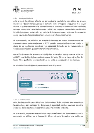 Ministerio de Fomento.
            S. E. de Infraestructuras,
            Transporte y Vivienda
                                                                               PITVI
                                                                             2012 – 2024

4.3.4 Transporte aéreo
A lo largo de los últimos años la red aeroportuaria española ha sido objeto de grandes
inversiones y de carácter estructural, en particular en los principales aeropuertos de la red, en
los que se puede considerar que los desarrollos han supuesto un salto cualitativo rupturista,
tanto en términos de capacidad como de calidad. Los proyectos desarrollados también han
incluido inversiones sustanciales en materia de infraestructuras y sistemas de navegación
aérea, algunas de ellas asociadas a los referidos desarrollos aeroportuarios.

En consecuencia, las iniciativas en materia de inversión en nuevas infraestructuras de
transporte aéreo contempladas por el PITVI tendrán fundamentalmente por objeto el
ajuste de las condiciones operativas y de capacidad derivadas de los nuevos retos y
                                                                                                   II
necesidades del sector, que son notoriamente cambiantes.

Con el fin de desarrollar y concretar los objetivos estratégicos y programas de actuación
del PITVI en el ámbito de la actuación inversora del Sector Aéreo, se elaborará un Plan del
Sector Aéreo que facilite su implantación, y, por tanto, la consecución de los objetivos.

En resumen, los subprogramas contenidos en este bloque son:




4.3.4.1 Aeropuertos
Aena Aeropuertos ha elaborado el plan de inversiones de los próximos años, priorizando
las actuaciones para satisfacer las demandas de capacidad, calidad, seguridad operativa
                                                                                                   Programas de actuación




desde una óptica de eficiencia económica y respeto al medio ambiente.

En este sentido, se plantea la necesidad de mejorar la eficiencia del Sistema Aeroportuario
gestionado por AENA y de la Navegación Aérea, así como de realizar una política de



PITVI. II. Plan de Infraestructuras y Transporte                                         II.194
26 de septiembre de 2012
 