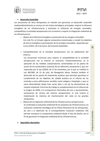 Ministerio de Fomento.
            S. E. de Infraestructuras,
            Transporte y Vivienda
                                                                            PITVI
                                                                           2012 – 2024

         Desarrollo Sostenible
Las actuaciones de Aena Aeropuertos en relación con garantizar un desarrollo sostenible
medioambientalmente se centran en tres líneas estratégicas principales: mejorar la eficiencia
energética de las infraestructuras y promover la utilización de energías renovables,
compatibilizar la actividad aeroportuaria con el entorno y mejorar la integración ambiental de
las infraestructuras.
         o Mejora de la Eficiencia Energética y promoción de las energías renovables:
            Con este fin, se incluyen algunas actuaciones encaminadas a cumplir los objetivos
            de ahorro energético y participación de las energías renovables, requeridos por
            la Ley 2/2011, de 4 de marzo, de Economía Sostenible.
                                                                                                II
         o Compatibilización de la actividad aeroportuaria con las poblaciones del
           entorno:
           Las actuaciones inversoras para mejorar la compatibilidad de la actividad
           aeroportuaria con el entorno se centrarán, fundamentalmente, en la
           aplicación de las medidas compensatorias contempladas en los planes de
           acción de las servidumbres acústicas de los diferentes aeropuertos y que son
           requeridas por la Ley 5/2010, de 17 de noviembre, por la que se modifica la
           Ley 48/1960, de 21 de julio, de Navegación Aérea. Destaca también el
           desarrollo de los planes de aislamiento acústico, que permiten garantizar el
           cumplimiento de los objetivos de calidad acústica en el interior de las
           viviendas y otras edificaciones sensibles como colegios y hospitales, y que se
           viene desarrollando desde hace varios años a raíz de las declaraciones de
           impacto ambiental. Esta línea de trabajo se complementará con el refuerzo de
           la imagen de AENA y la transparencia informativa de cara a ayuntamientos,
           asociaciones de vecinos del entorno aeroportuario, lo cual incluirá la
           implantación de sistemas de monitorización del ruido en los grandes
           aeropuertos.
         o Mejora de la integración ambiental de las infraestructuras aeroportuarias:
           Se contempla la evaluación ambiental de los proyectos de infraestructuras y la
           evaluación ambiental estratégica de los Planes Directores de los aeropuertos,
           de cara a la obtención de la correspondiente resolución ambiental. Ello
                                                                                                Programas de actuación




           permite incorporar la componente ambiental desde la fase de diseño, con el
           fin de garantizar la integración ambiental de las infraestructuras.

         Seguridad y Normativa




PITVI. II. Plan de Infraestructuras y Transporte                                      II.197
26 de septiembre de 2012
 