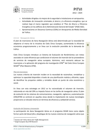 Ministerio de Fomento.
              S. E. de Infraestructuras,
              Transporte y Vivienda
                                                                             PITVI
                                                                            2012 – 2024

           o Actividades dirigidas a la mejora de la seguridad e instalaciones en aeropuertos.
           o Actividades de innovación orientadas al ahorro y la eficiencia energética, que se
             realizan bajo el marco regulador que establece el “Plan de Ahorro y Eficiencia
             Energética en los edificios de la Administración General del Estado” (PAAE AGE).
           o Aproximaciones en Descenso Continuo (CDAs) en Aeropuertos de Media Densidad
             de Tráfico.

4.3.4.2 Navegación Aérea
El plan de inversiones de Aena Navegación Aérea está determinado por la necesidad de
adaptarse al marco de la iniciativa de Cielo Único Europeo, aumentando la eficiencia
económica progresivamente y en línea con la evolución previsible de la demanda de
                                                                                                 II
tráfico.

Cielo Único Europeo introduce un Sistema de Evaluación de Rendimientos con metas
asociadas en coste-eficiencia que condicionan el volumen de inversión de los proveedores
de servicios de navegación aérea europeos. Asimismo, será necesario adecuar las
inversiones a la aplicación del programa de investigación ATM42 del Cielo Único Europeo
SESAR43 (Plan Maestro ATM).


Plan de inversiones
Los nuevos criterios de inversión inciden en la necesidad de racionalizar, rentabilizar y
optimizar la capacidad disponible a través de una planificación realista y eficiente, capaz
de identificar los proyectos viables y rentables desde un punto de vista económico y
social.

En línea con esta estrategia en 2012 se ha racionalizado el volumen de inversión,
reduciendo en más del 20% su impacto futuro en las tarifas de navegación aérea. El plan
de evolución de los sistemas de comunicaciones, navegación, vigilancia y automatización
(CNS/ATM) se centrará en aquellas áreas donde la implantación de nuevas tecnologías
proporcione un elevado retorno en términos de eficiencia y calidad del servicio.
                                                                                                 Programas de actuación




Evolución del Sistema e Innovación
La participación de Aena Navegación Aérea en el programa SESAR tiene como objeto
formar parte del desarrollo y despliegue de los nuevos sistemas de navegación aérea que

42
     Gestión del Tráfico Aéreo (Air Traffic Management)
43
     Single European Sky ATM Research

PITVI. II. Plan de Infraestructuras y Transporte                                       II.199
26 de septiembre de 2012
 